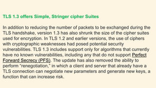 TLS 1.3 offers Simple, Stringer cipher Suites
In addition to reducing the number of packets to be exchanged during the
TLS handshake, version 1.3 has also shrunk the size of the cipher suites
used for encryption. In TLS 1.2 and earlier versions, the use of ciphers
with cryptographic weaknesses had posed potential security
vulnerabilities. TLS 1.3 includes support only for algorithms that currently
have no known vulnerabilities, including any that do not support Perfect
Forward Secrecy (PFS). The update has also removed the ability to
perform “renegotiation,” in which a client and server that already have a
TLS connection can negotiate new parameters and generate new keys, a
function that can increase risk.
 