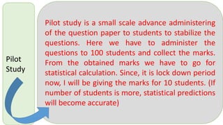 Pilot
Study
Pilot study is a small scale advance administering
of the question paper to students to stabilize the
questions. Here we have to administer the
questions to 100 students and collect the marks.
From the obtained marks we have to go for
statistical calculation. Since, it is lock down period
now, I will be giving the marks for 10 students. (If
number of students is more, statistical predictions
will become accurate)
 