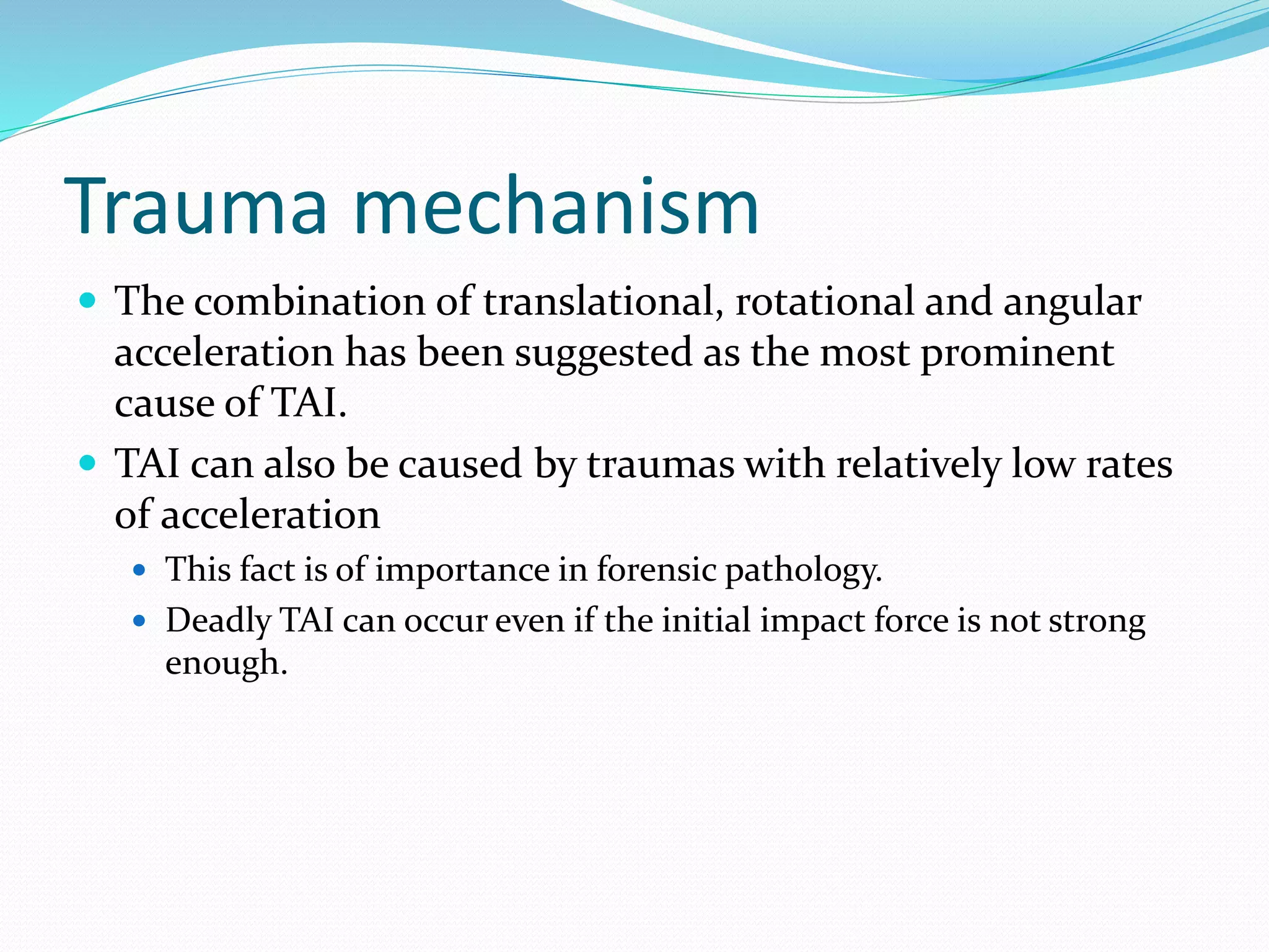Trauma mechanism
 The combination of translational, rotational and angular
acceleration has been suggested as the most prominent
cause of TAI.
 TAI can also be caused by traumas with relatively low rates
of acceleration
 This fact is of importance in forensic pathology.
 Deadly TAI can occur even if the initial impact force is not strong
enough.
 