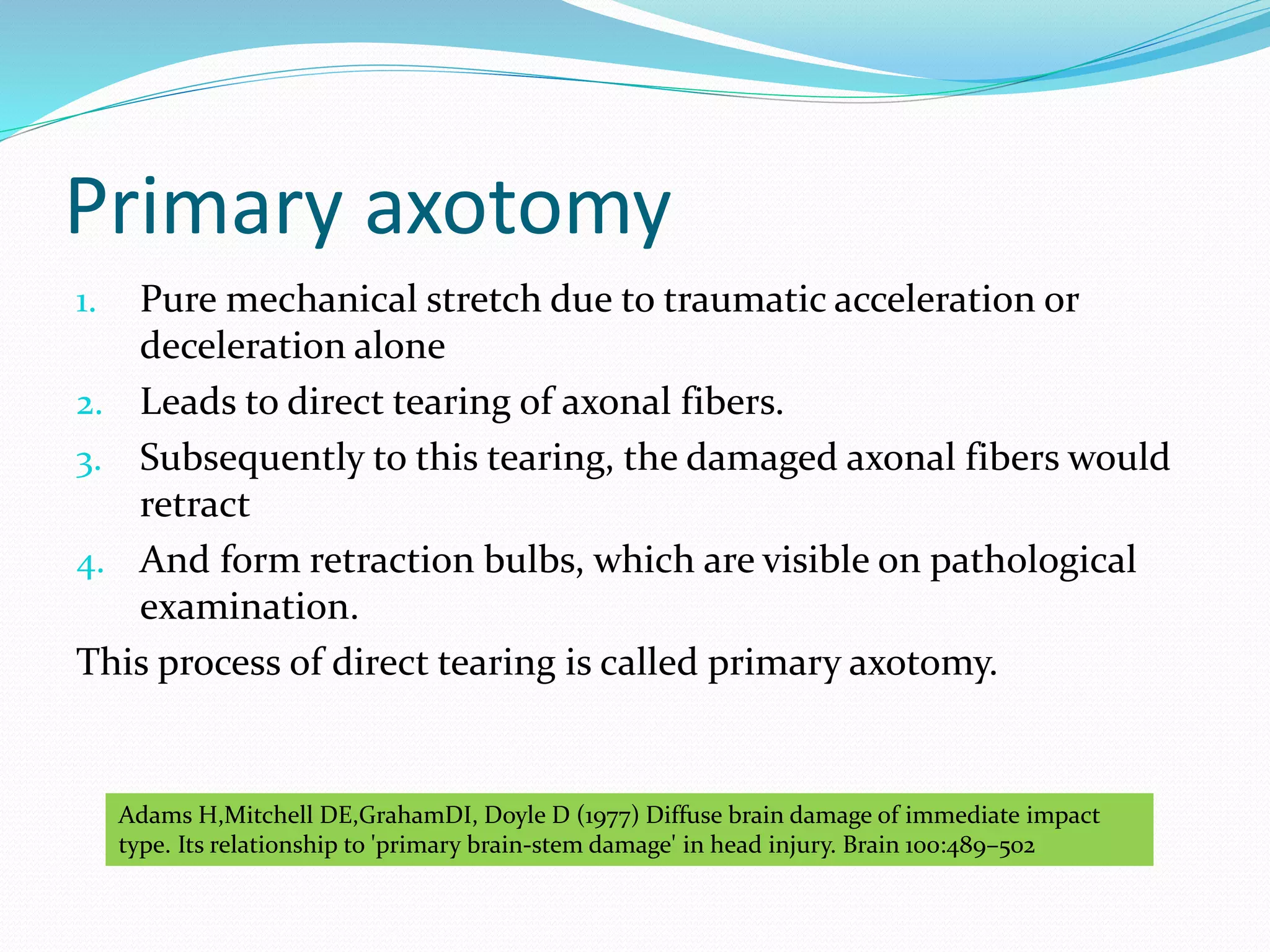 Primary axotomy
1. Pure mechanical stretch due to traumatic acceleration or
deceleration alone
2. Leads to direct tearing of axonal fibers.
3. Subsequently to this tearing, the damaged axonal fibers would
retract
4. And form retraction bulbs, which are visible on pathological
examination.
This process of direct tearing is called primary axotomy.
Adams H,Mitchell DE,GrahamDI, Doyle D (1977) Diffuse brain damage of immediate impact
type. Its relationship to 'primary brain-stem damage' in head injury. Brain 100:489–502
 