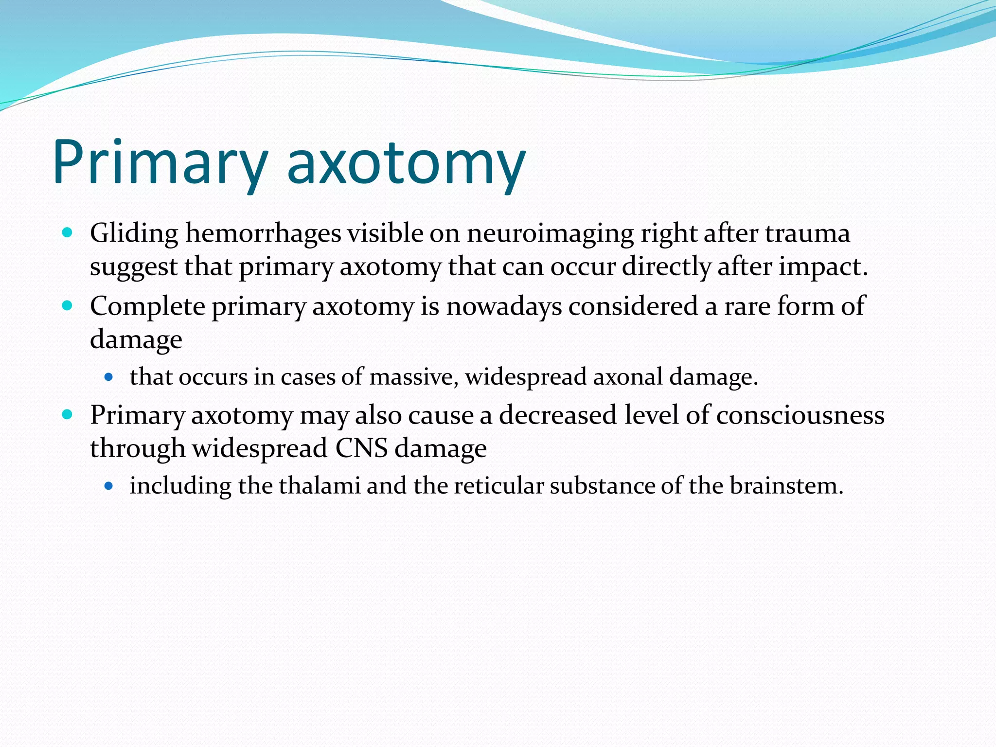 Primary axotomy
 Gliding hemorrhages visible on neuroimaging right after trauma
suggest that primary axotomy that can occur directly after impact.
 Complete primary axotomy is nowadays considered a rare form of
damage
 that occurs in cases of massive, widespread axonal damage.
 Primary axotomy may also cause a decreased level of consciousness
through widespread CNS damage
 including the thalami and the reticular substance of the brainstem.
 