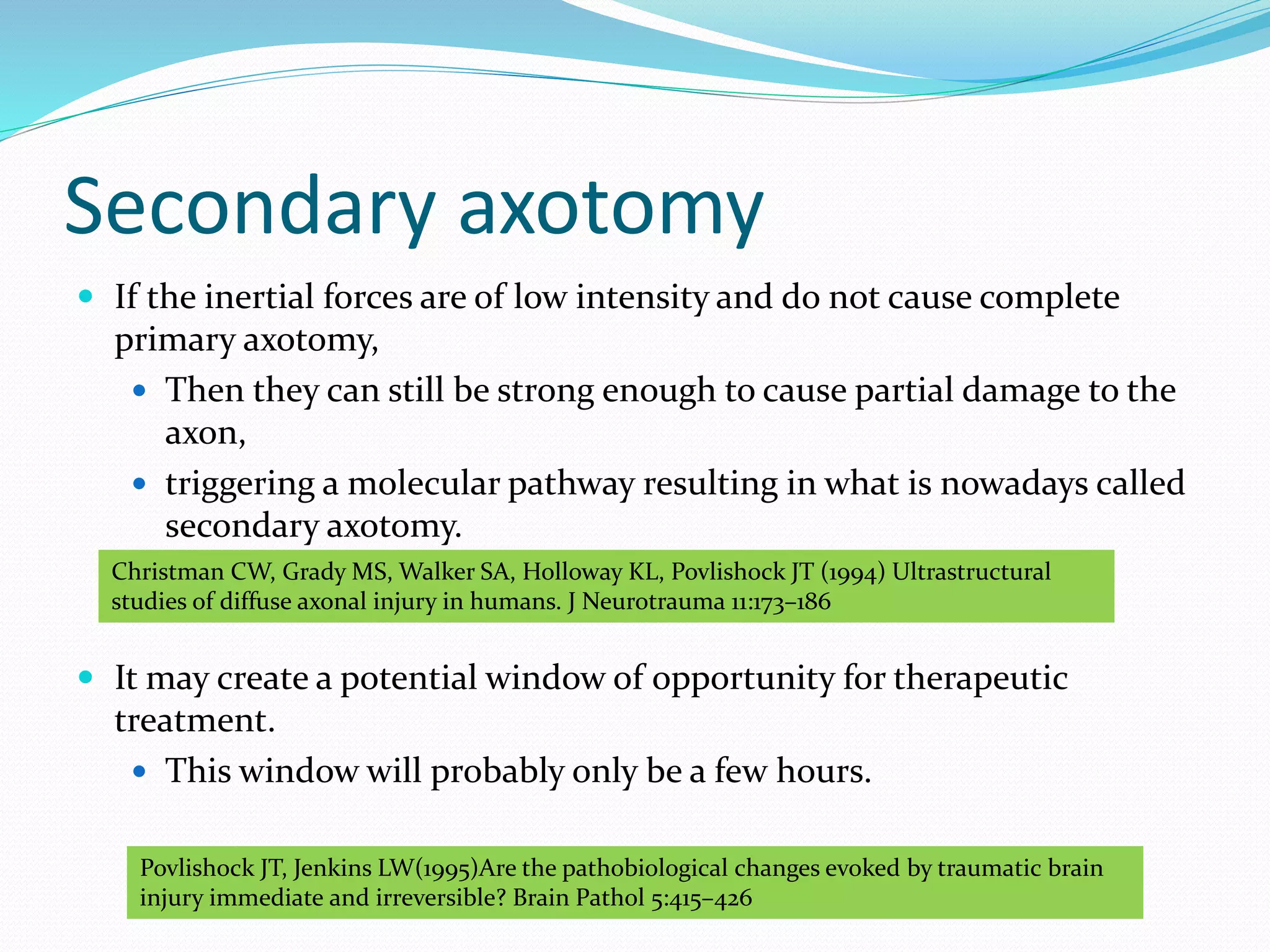 Secondary axotomy
 If the inertial forces are of low intensity and do not cause complete
primary axotomy,
 Then they can still be strong enough to cause partial damage to the
axon,
 triggering a molecular pathway resulting in what is nowadays called
secondary axotomy.
 It may create a potential window of opportunity for therapeutic
treatment.
 This window will probably only be a few hours.
Christman CW, Grady MS, Walker SA, Holloway KL, Povlishock JT (1994) Ultrastructural
studies of diffuse axonal injury in humans. J Neurotrauma 11:173–186
Povlishock JT, Jenkins LW(1995)Are the pathobiological changes evoked by traumatic brain
injury immediate and irreversible? Brain Pathol 5:415–426
 