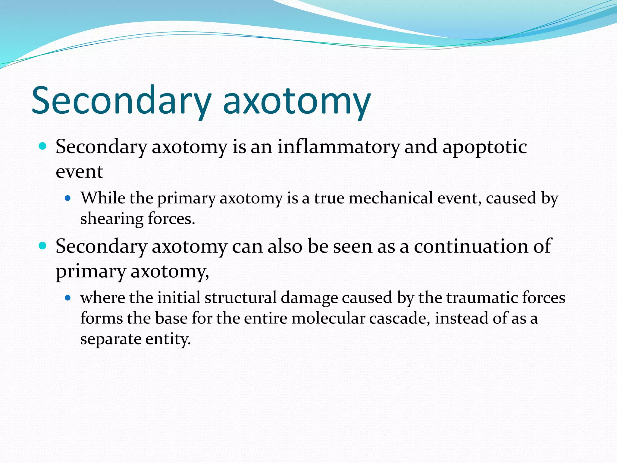 Secondary axotomy
 Secondary axotomy is an inflammatory and apoptotic
event
 While the primary axotomy is a true mechanical event, caused by
shearing forces.
 Secondary axotomy can also be seen as a continuation of
primary axotomy,
 where the initial structural damage caused by the traumatic forces
forms the base for the entire molecular cascade, instead of as a
separate entity.
 