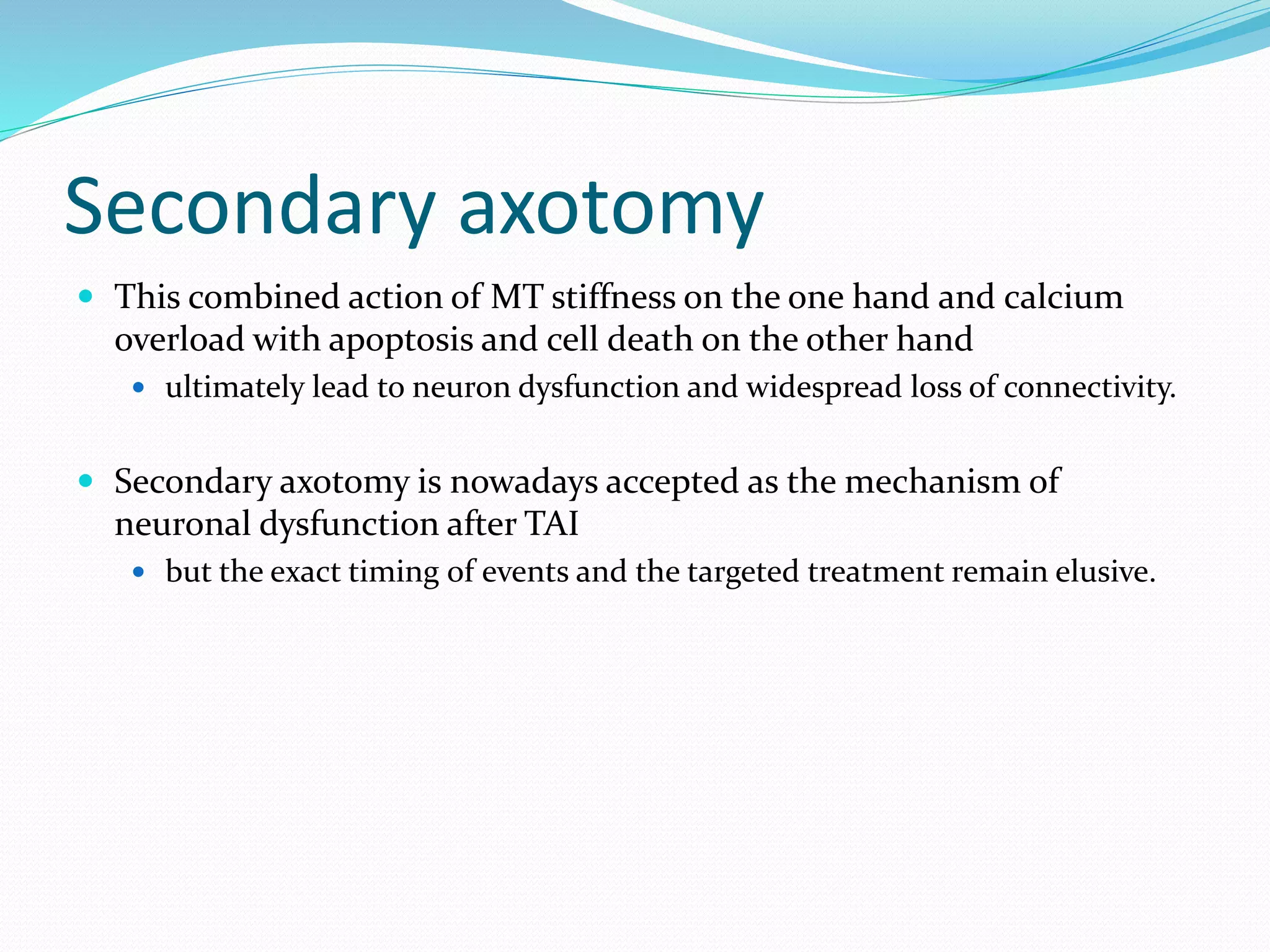 Secondary axotomy
 This combined action of MT stiffness on the one hand and calcium
overload with apoptosis and cell death on the other hand
 ultimately lead to neuron dysfunction and widespread loss of connectivity.
 Secondary axotomy is nowadays accepted as the mechanism of
neuronal dysfunction after TAI
 but the exact timing of events and the targeted treatment remain elusive.
 