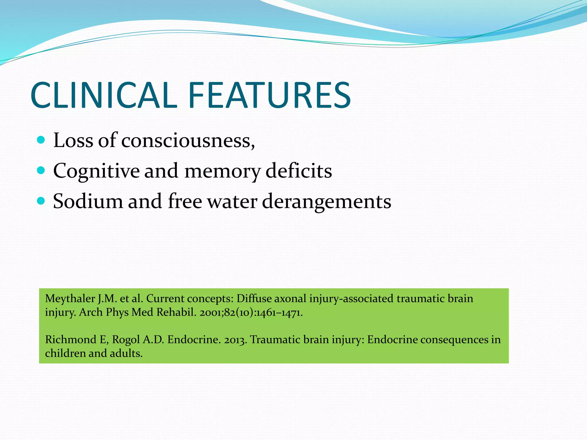 CLINICAL FEATURES
 Loss of consciousness,
 Cognitive and memory deficits
 Sodium and free water derangements
Meythaler J.M. et al. Current concepts: Diffuse axonal injury-associated traumatic brain
injury. Arch Phys Med Rehabil. 2001;82(10):1461–1471.
Richmond E, Rogol A.D. Endocrine. 2013. Traumatic brain injury: Endocrine consequences in
children and adults.
 