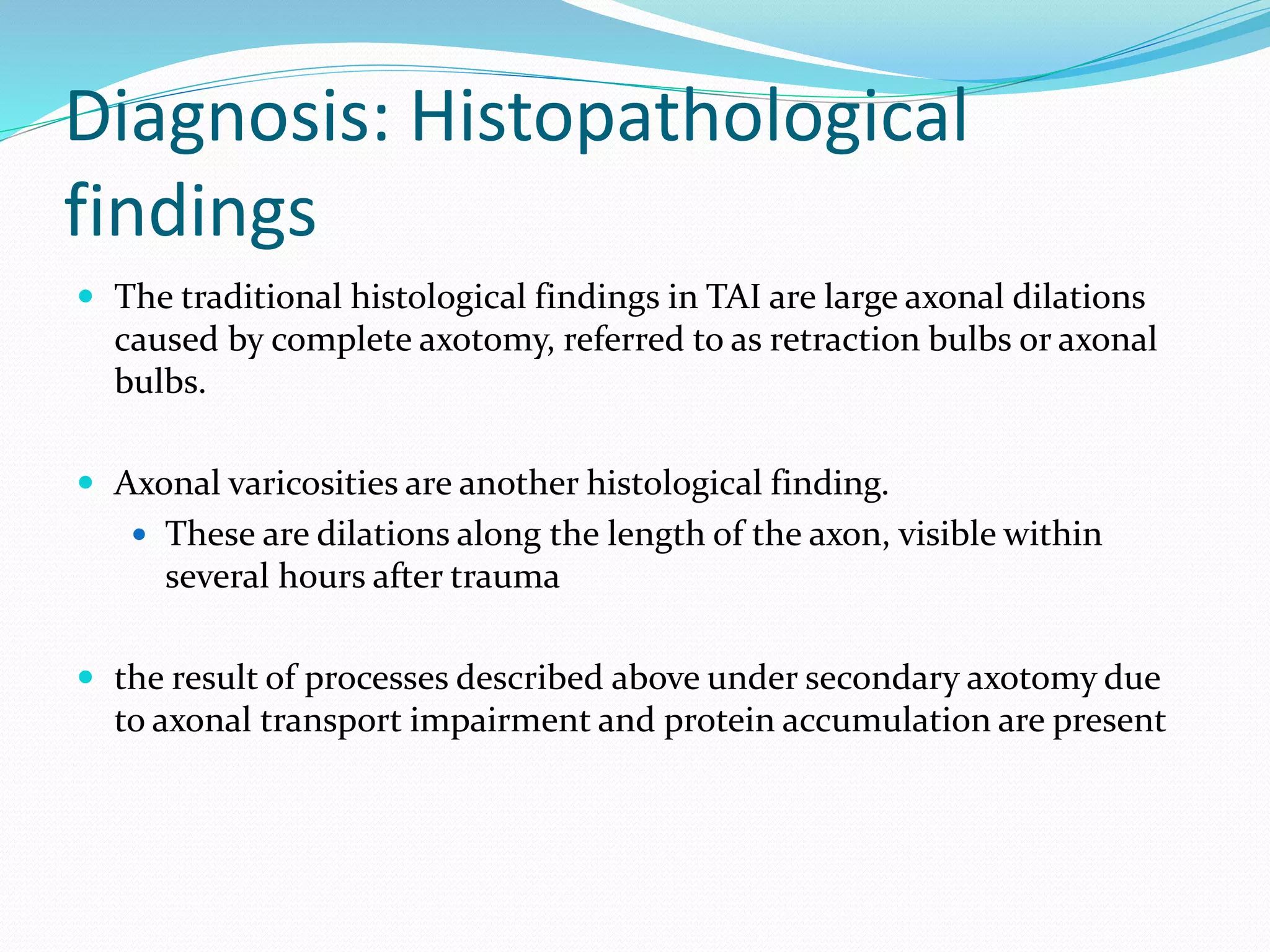 Diagnosis: Histopathological
findings
 The traditional histological findings in TAI are large axonal dilations
caused by complete axotomy, referred to as retraction bulbs or axonal
bulbs.
 Axonal varicosities are another histological finding.
 These are dilations along the length of the axon, visible within
several hours after trauma
 the result of processes described above under secondary axotomy due
to axonal transport impairment and protein accumulation are present
 