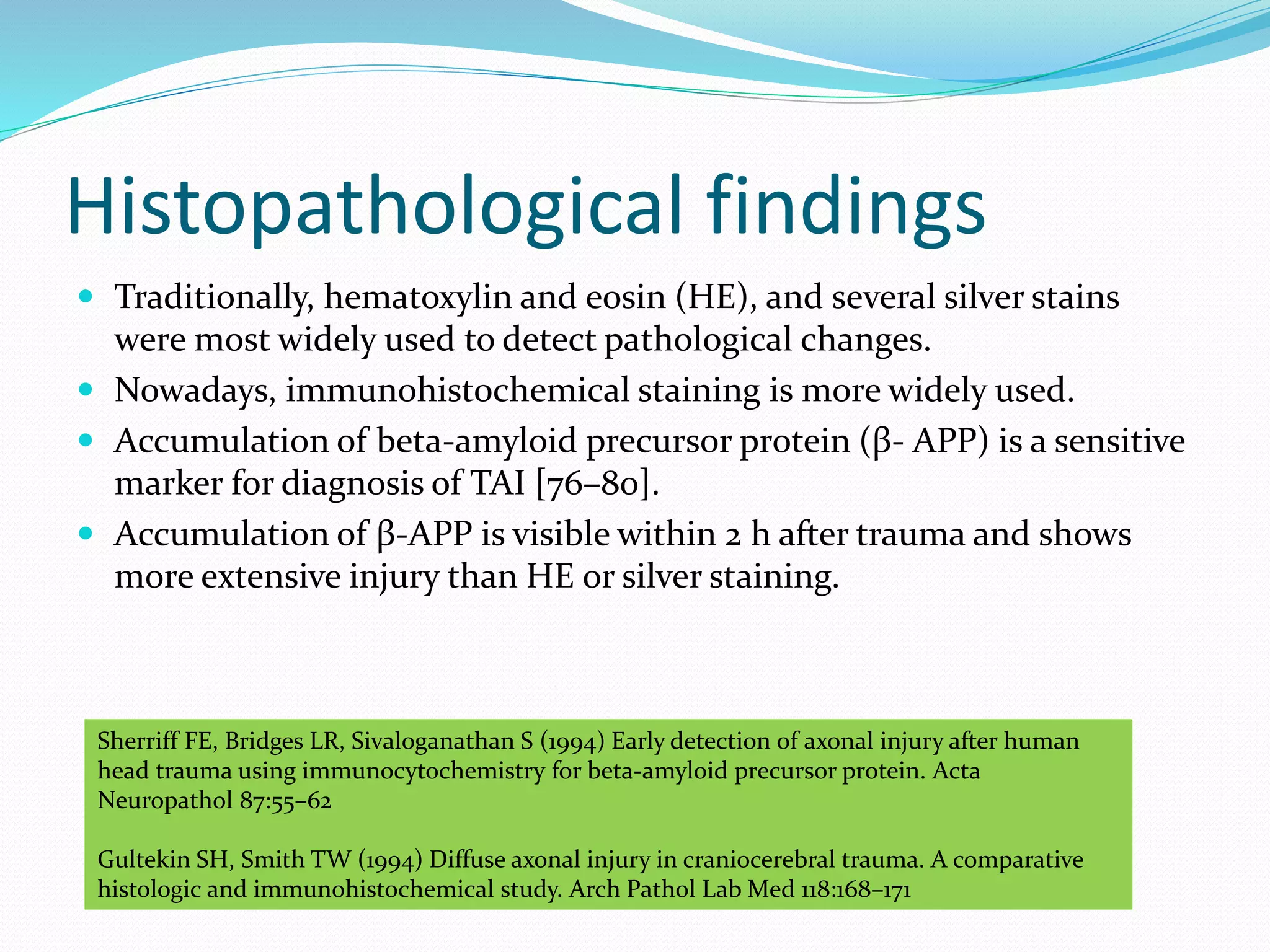 Histopathological findings
 Traditionally, hematoxylin and eosin (HE), and several silver stains
were most widely used to detect pathological changes.
 Nowadays, immunohistochemical staining is more widely used.
 Accumulation of beta-amyloid precursor protein (β- APP) is a sensitive
marker for diagnosis of TAI [76–80].
 Accumulation of β-APP is visible within 2 h after trauma and shows
more extensive injury than HE or silver staining.
Sherriff FE, Bridges LR, Sivaloganathan S (1994) Early detection of axonal injury after human
head trauma using immunocytochemistry for beta-amyloid precursor protein. Acta
Neuropathol 87:55–62
Gultekin SH, Smith TW (1994) Diffuse axonal injury in craniocerebral trauma. A comparative
histologic and immunohistochemical study. Arch Pathol Lab Med 118:168–171
 