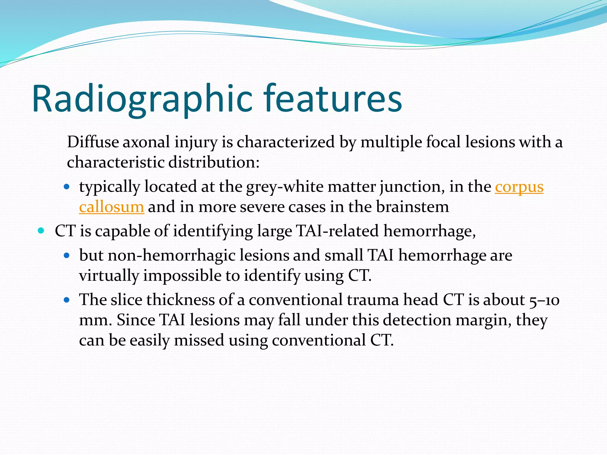 Radiographic features
Diffuse axonal injury is characterized by multiple focal lesions with a
characteristic distribution:
 typically located at the grey-white matter junction, in the corpus
callosum and in more severe cases in the brainstem
 CT is capable of identifying large TAI-related hemorrhage,
 but non-hemorrhagic lesions and small TAI hemorrhage are
virtually impossible to identify using CT.
 The slice thickness of a conventional trauma head CT is about 5–10
mm. Since TAI lesions may fall under this detection margin, they
can be easily missed using conventional CT.
 