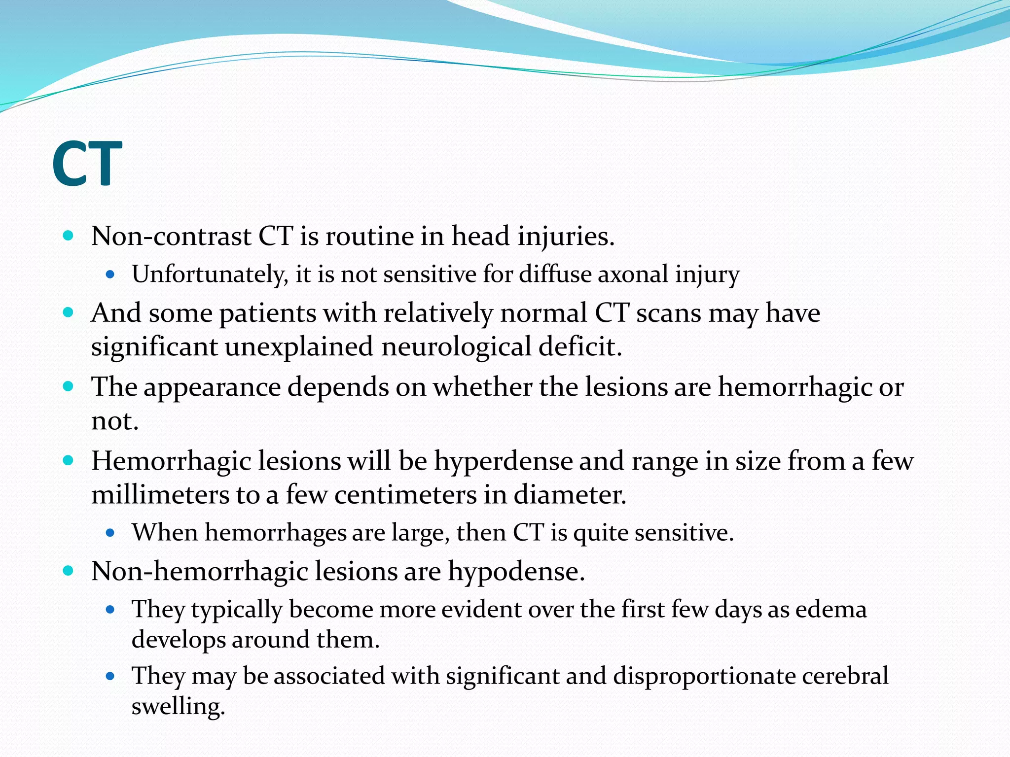 CT
 Non-contrast CT is routine in head injuries.
 Unfortunately, it is not sensitive for diffuse axonal injury
 And some patients with relatively normal CT scans may have
significant unexplained neurological deficit.
 The appearance depends on whether the lesions are hemorrhagic or
not.
 Hemorrhagic lesions will be hyperdense and range in size from a few
millimeters to a few centimeters in diameter.
 When hemorrhages are large, then CT is quite sensitive.
 Non-hemorrhagic lesions are hypodense.
 They typically become more evident over the first few days as edema
develops around them.
 They may be associated with significant and disproportionate cerebral
swelling.
 