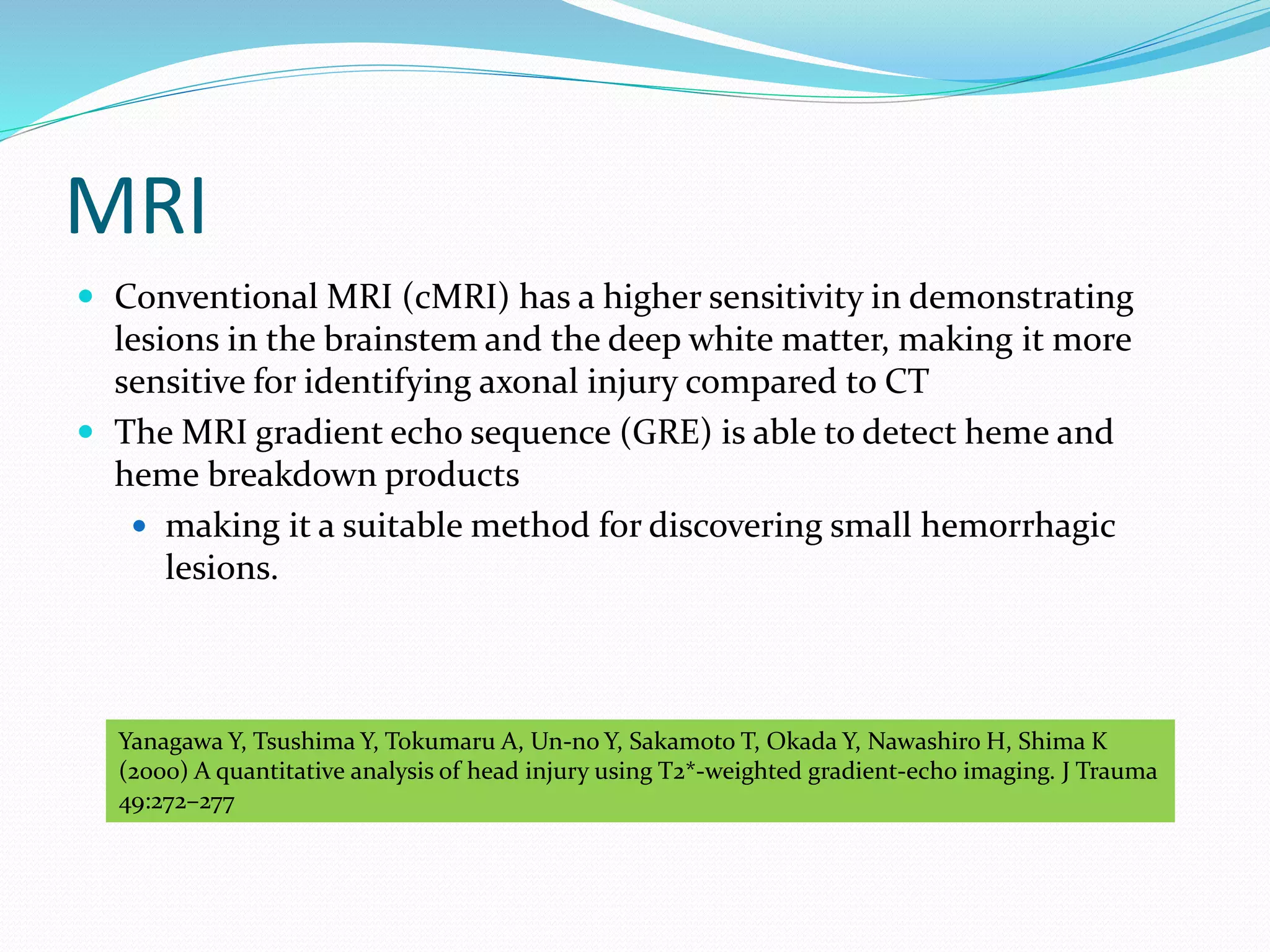 MRI
 Conventional MRI (cMRI) has a higher sensitivity in demonstrating
lesions in the brainstem and the deep white matter, making it more
sensitive for identifying axonal injury compared to CT
 The MRI gradient echo sequence (GRE) is able to detect heme and
heme breakdown products
 making it a suitable method for discovering small hemorrhagic
lesions.
Yanagawa Y, Tsushima Y, Tokumaru A, Un-no Y, Sakamoto T, Okada Y, Nawashiro H, Shima K
(2000) A quantitative analysis of head injury using T2*-weighted gradient-echo imaging. J Trauma
49:272–277
 