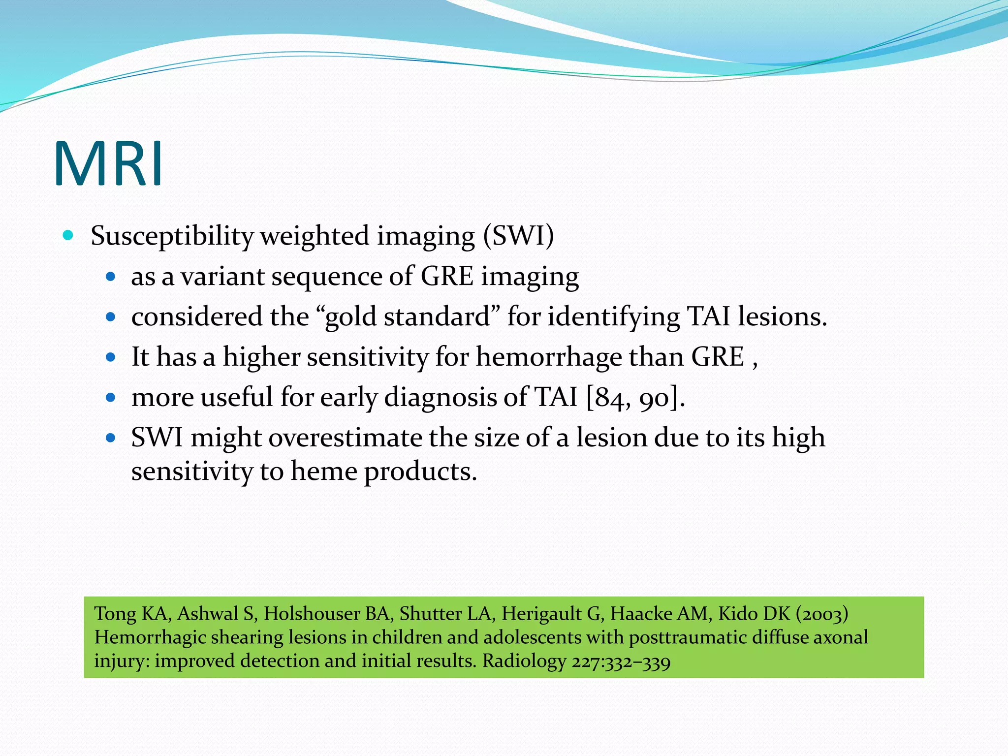 MRI
 Susceptibility weighted imaging (SWI)
 as a variant sequence of GRE imaging
 considered the “gold standard” for identifying TAI lesions.
 It has a higher sensitivity for hemorrhage than GRE ,
 more useful for early diagnosis of TAI [84, 90].
 SWI might overestimate the size of a lesion due to its high
sensitivity to heme products.
Tong KA, Ashwal S, Holshouser BA, Shutter LA, Herigault G, Haacke AM, Kido DK (2003)
Hemorrhagic shearing lesions in children and adolescents with posttraumatic diffuse axonal
injury: improved detection and initial results. Radiology 227:332–339
 