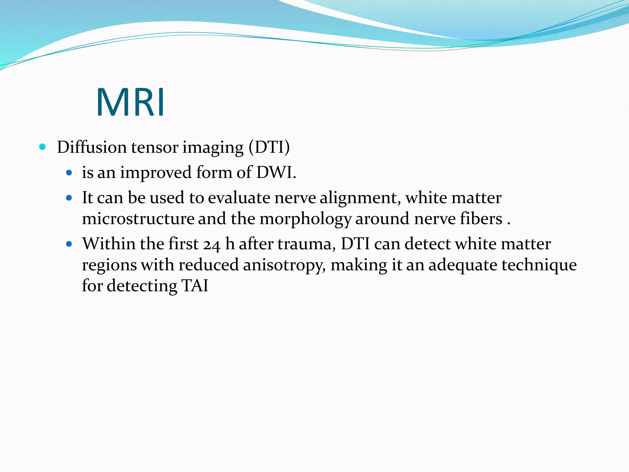 MRI
 Diffusion tensor imaging (DTI)
 is an improved form of DWI.
 It can be used to evaluate nerve alignment, white matter
microstructure and the morphology around nerve fibers .
 Within the first 24 h after trauma, DTI can detect white matter
regions with reduced anisotropy, making it an adequate technique
for detecting TAI
 