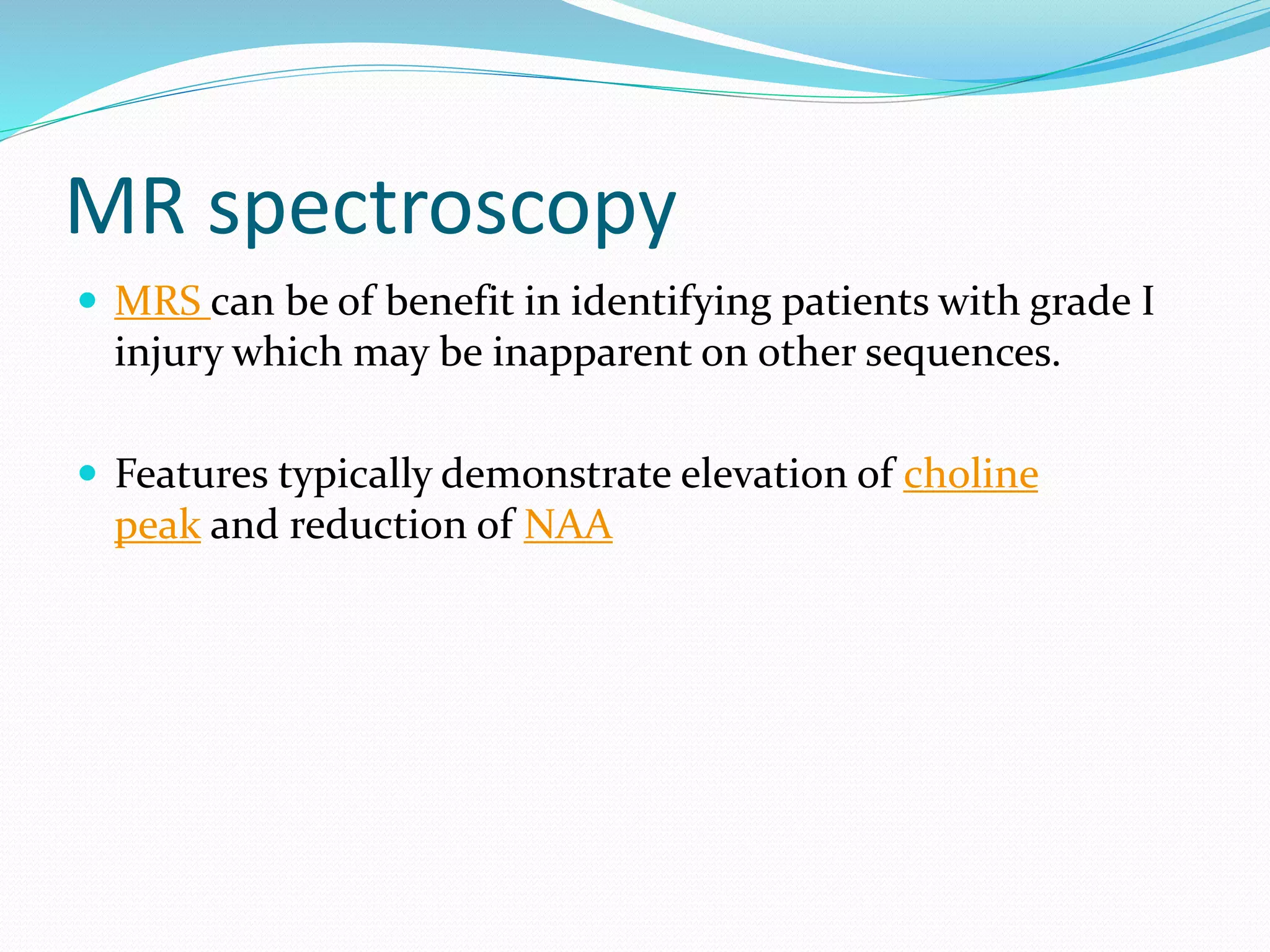 MR spectroscopy
 MRS can be of benefit in identifying patients with grade I
injury which may be inapparent on other sequences.
 Features typically demonstrate elevation of choline
peak and reduction of NAA
 