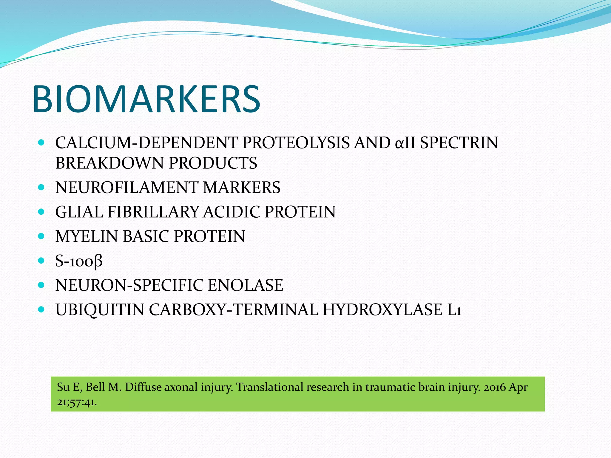 BIOMARKERS
 CALCIUM-DEPENDENT PROTEOLYSIS AND αII SPECTRIN
BREAKDOWN PRODUCTS
 NEUROFILAMENT MARKERS
 GLIAL FIBRILLARY ACIDIC PROTEIN
 MYELIN BASIC PROTEIN
 S-100β
 NEURON-SPECIFIC ENOLASE
 UBIQUITIN CARBOXY-TERMINAL HYDROXYLASE L1
Su E, Bell M. Diffuse axonal injury. Translational research in traumatic brain injury. 2016 Apr
21;57:41.
 