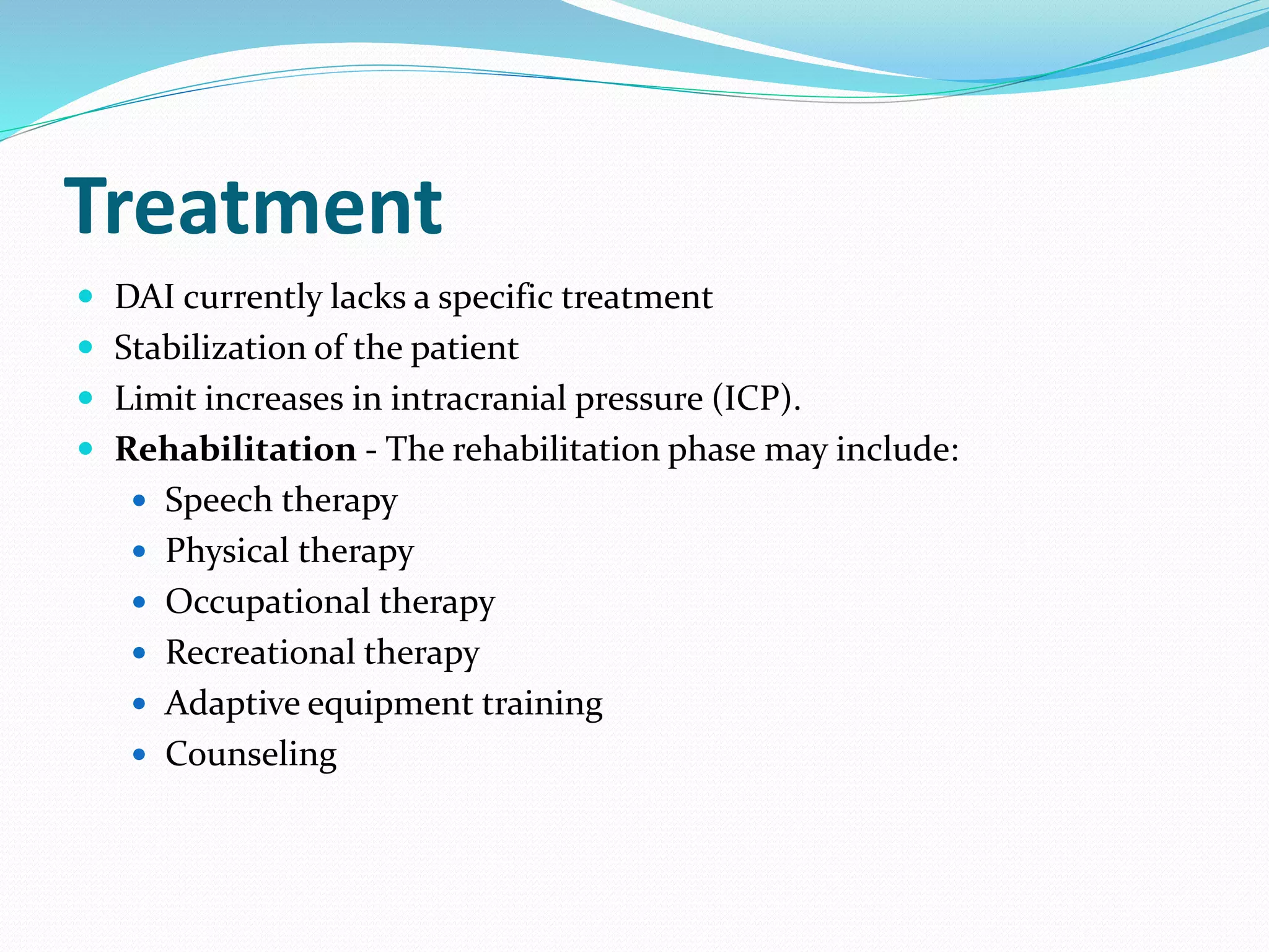Treatment
 DAI currently lacks a specific treatment
 Stabilization of the patient
 Limit increases in intracranial pressure (ICP).
 Rehabilitation - The rehabilitation phase may include:
 Speech therapy
 Physical therapy
 Occupational therapy
 Recreational therapy
 Adaptive equipment training
 Counseling
 