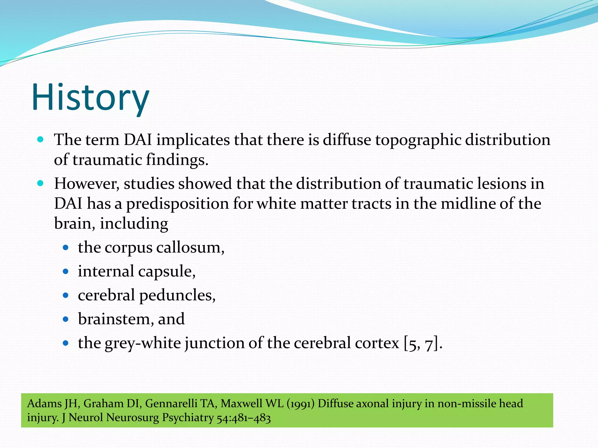 History
 The term DAI implicates that there is diffuse topographic distribution
of traumatic findings.
 However, studies showed that the distribution of traumatic lesions in
DAI has a predisposition for white matter tracts in the midline of the
brain, including
 the corpus callosum,
 internal capsule,
 cerebral peduncles,
 brainstem, and
 the grey-white junction of the cerebral cortex [5, 7].
Adams JH, Graham DI, Gennarelli TA, Maxwell WL (1991) Diffuse axonal injury in non-missile head
injury. J Neurol Neurosurg Psychiatry 54:481–483
 