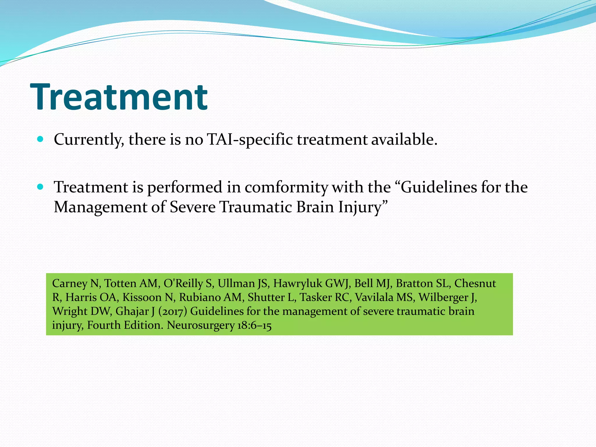 Treatment
 Currently, there is no TAI-specific treatment available.
 Treatment is performed in comformity with the “Guidelines for the
Management of Severe Traumatic Brain Injury”
Carney N, Totten AM, O'Reilly S, Ullman JS, Hawryluk GWJ, Bell MJ, Bratton SL, Chesnut
R, Harris OA, Kissoon N, Rubiano AM, Shutter L, Tasker RC, Vavilala MS, Wilberger J,
Wright DW, Ghajar J (2017) Guidelines for the management of severe traumatic brain
injury, Fourth Edition. Neurosurgery 18:6–15
 