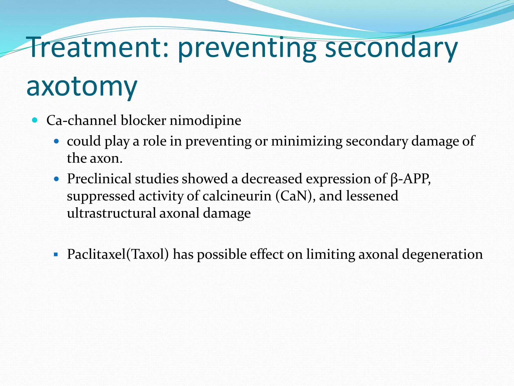 Treatment: preventing secondary
axotomy
 Ca-channel blocker nimodipine
 could play a role in preventing or minimizing secondary damage of
the axon.
 Preclinical studies showed a decreased expression of β-APP,
suppressed activity of calcineurin (CaN), and lessened
ultrastructural axonal damage
 Paclitaxel(Taxol) has possible effect on limiting axonal degeneration
 