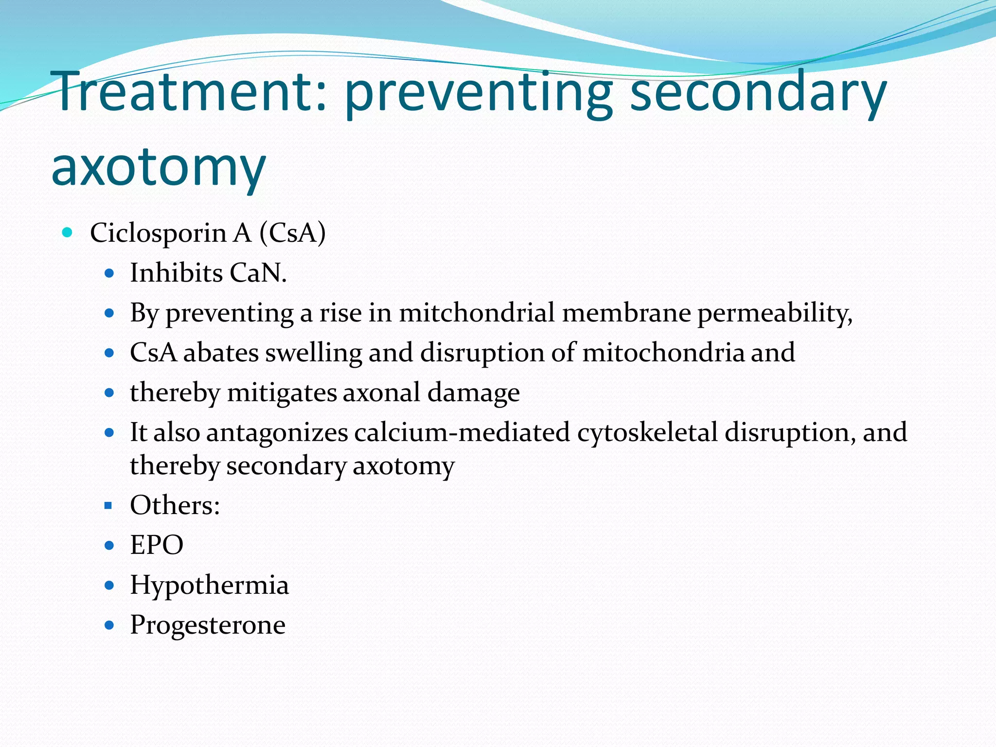 Treatment: preventing secondary
axotomy
 Ciclosporin A (CsA)
 Inhibits CaN.
 By preventing a rise in mitchondrial membrane permeability,
 CsA abates swelling and disruption of mitochondria and
 thereby mitigates axonal damage
 It also antagonizes calcium-mediated cytoskeletal disruption, and
thereby secondary axotomy
 Others:
 EPO
 Hypothermia
 Progesterone
 
