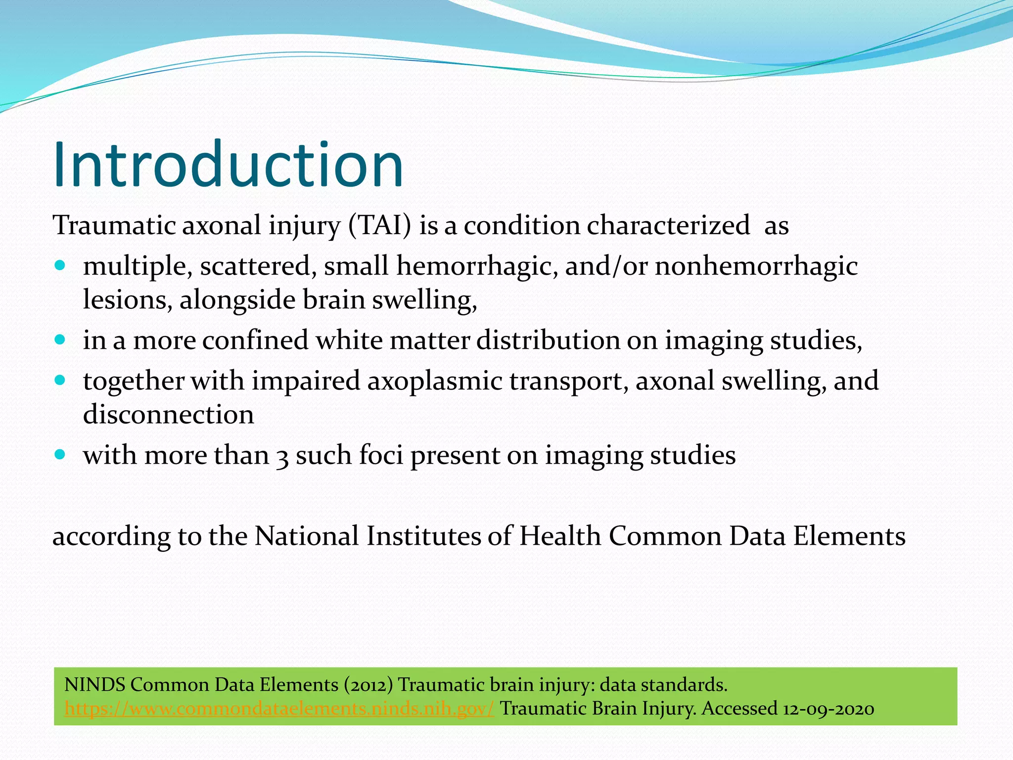 Introduction
Traumatic axonal injury (TAI) is a condition characterized as
 multiple, scattered, small hemorrhagic, and/or nonhemorrhagic
lesions, alongside brain swelling,
 in a more confined white matter distribution on imaging studies,
 together with impaired axoplasmic transport, axonal swelling, and
disconnection
 with more than 3 such foci present on imaging studies
according to the National Institutes of Health Common Data Elements
NINDS Common Data Elements (2012) Traumatic brain injury: data standards.
https://www.commondataelements.ninds.nih.gov/ Traumatic Brain Injury. Accessed 12-09-2020
 