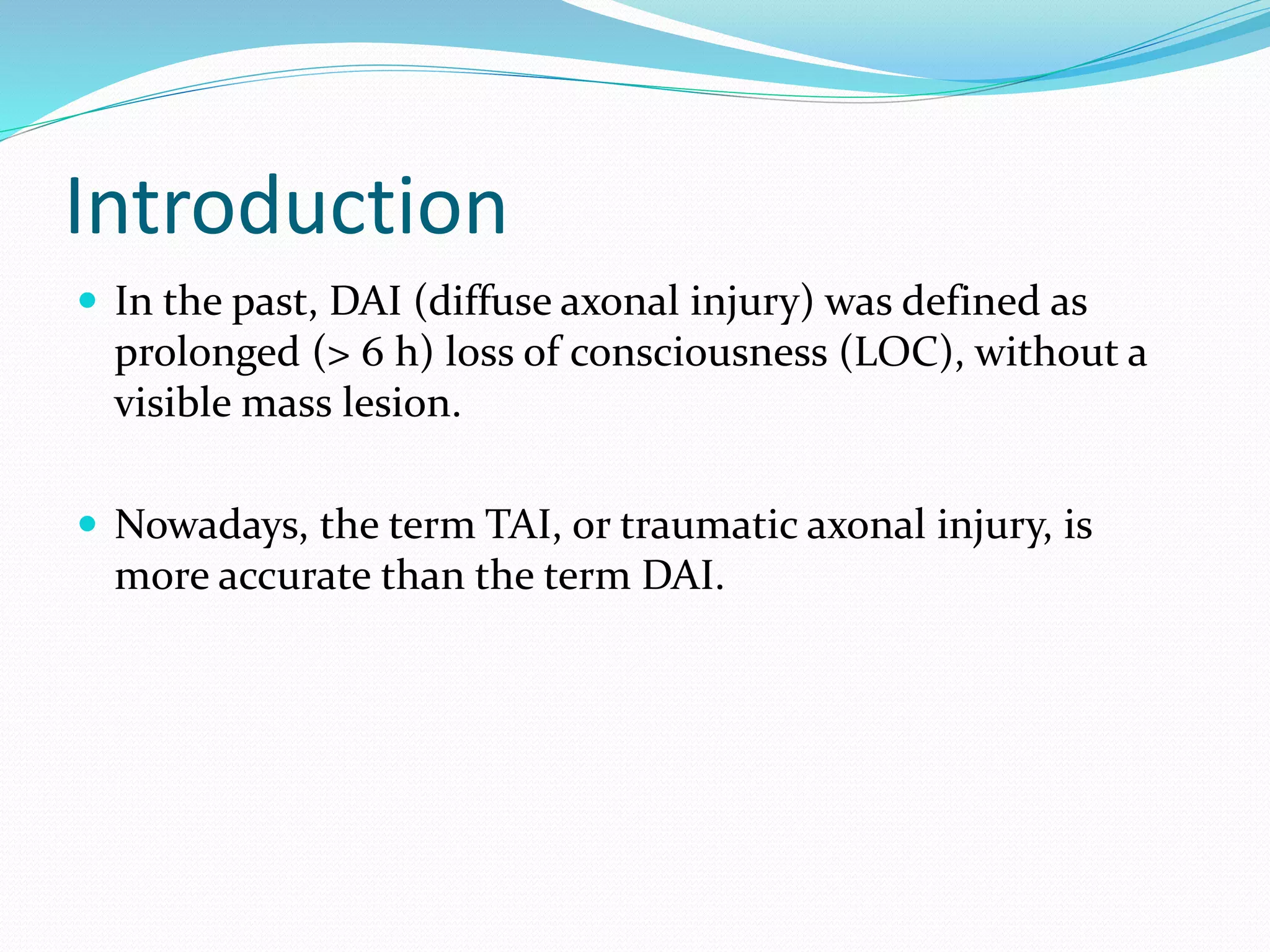 Introduction
 In the past, DAI (diffuse axonal injury) was defined as
prolonged (> 6 h) loss of consciousness (LOC), without a
visible mass lesion.
 Nowadays, the term TAI, or traumatic axonal injury, is
more accurate than the term DAI.
 