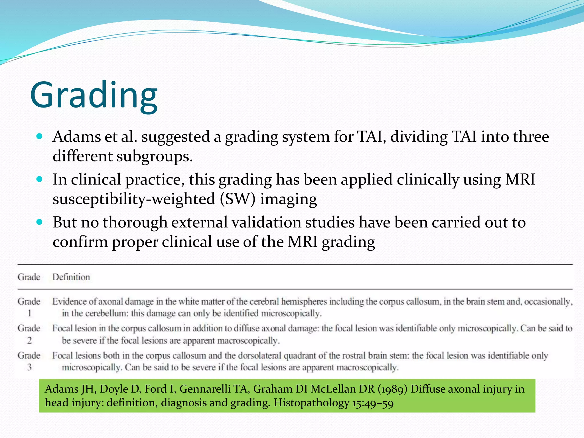 Grading
 Adams et al. suggested a grading system for TAI, dividing TAI into three
different subgroups.
 In clinical practice, this grading has been applied clinically using MRI
susceptibility-weighted (SW) imaging
 But no thorough external validation studies have been carried out to
confirm proper clinical use of the MRI grading
Adams JH, Doyle D, Ford I, Gennarelli TA, Graham DI McLellan DR (1989) Diffuse axonal injury in
head injury: definition, diagnosis and grading. Histopathology 15:49–59
 