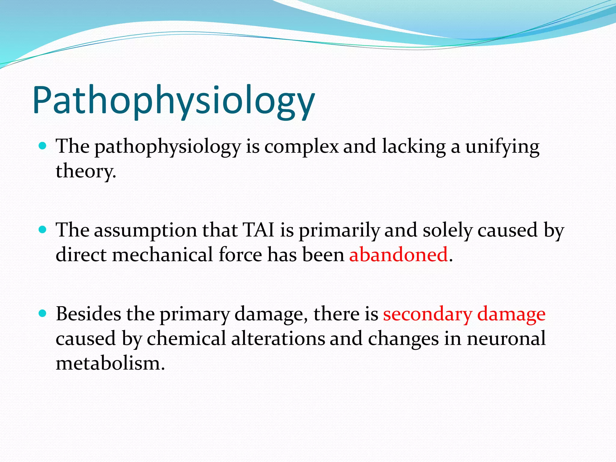 Pathophysiology
 The pathophysiology is complex and lacking a unifying
theory.
 The assumption that TAI is primarily and solely caused by
direct mechanical force has been abandoned.
 Besides the primary damage, there is secondary damage
caused by chemical alterations and changes in neuronal
metabolism.
 