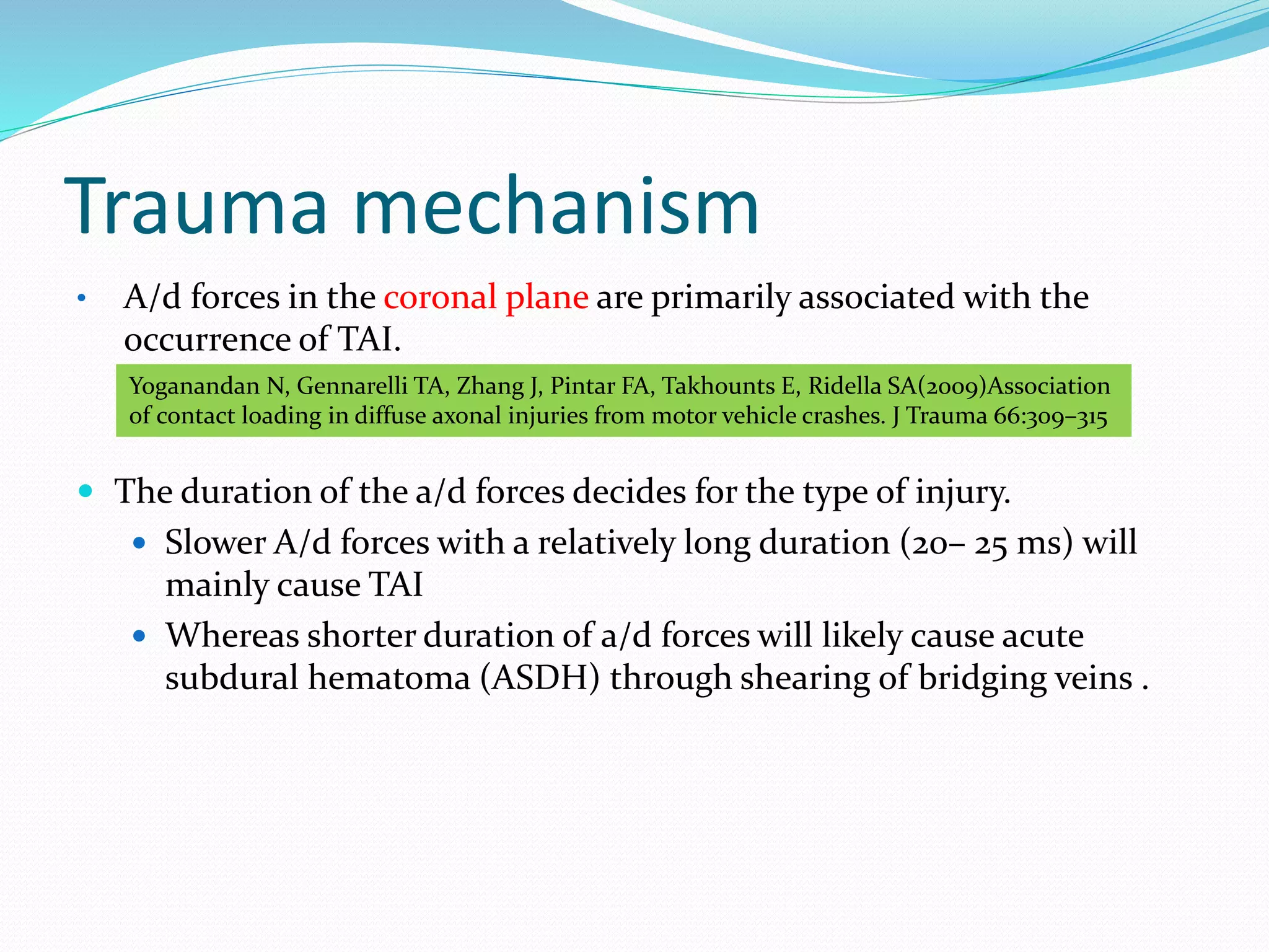 Trauma mechanism
• A/d forces in the coronal plane are primarily associated with the
occurrence of TAI.
 The duration of the a/d forces decides for the type of injury.
 Slower A/d forces with a relatively long duration (20– 25 ms) will
mainly cause TAI
 Whereas shorter duration of a/d forces will likely cause acute
subdural hematoma (ASDH) through shearing of bridging veins .
Yoganandan N, Gennarelli TA, Zhang J, Pintar FA, Takhounts E, Ridella SA(2009)Association
of contact loading in diffuse axonal injuries from motor vehicle crashes. J Trauma 66:309–315
 