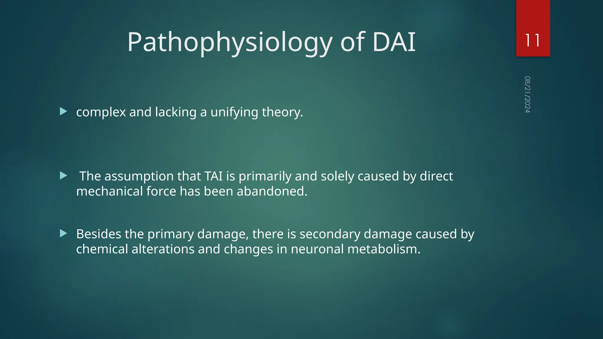 08/21/2024
11
Pathophysiology of DAI
 complex and lacking a unifying theory.
 The assumption that TAI is primarily and solely caused by direct
mechanical force has been abandoned.
 Besides the primary damage, there is secondary damage caused by
chemical alterations and changes in neuronal metabolism.
 