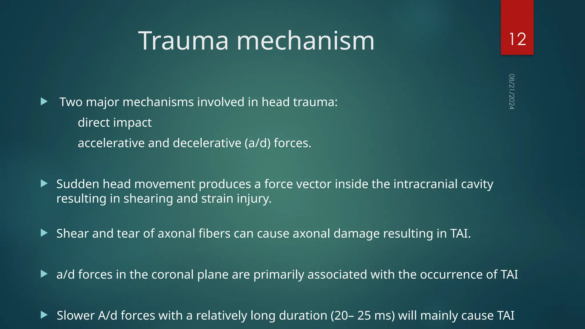 08/21/2024
12
Trauma mechanism
 Two major mechanisms involved in head trauma:
direct impact
accelerative and decelerative (a/d) forces.
 Sudden head movement produces a force vector inside the intracranial cavity
resulting in shearing and strain injury.
 Shear and tear of axonal fibers can cause axonal damage resulting in TAI.
 a/d forces in the coronal plane are primarily associated with the occurrence of TAI
 Slower A/d forces with a relatively long duration (20– 25 ms) will mainly cause TAI
 