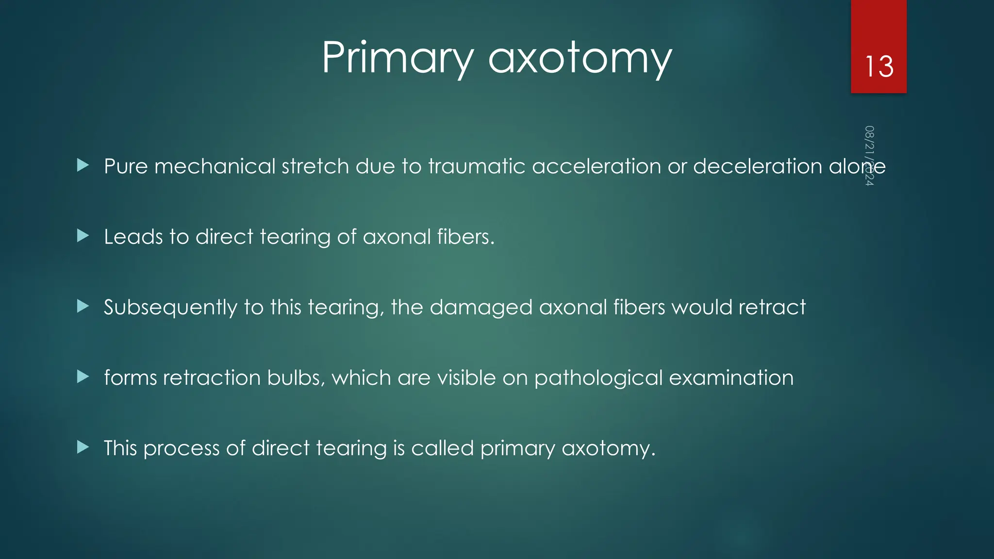08/21/2024
13
Primary axotomy
 Pure mechanical stretch due to traumatic acceleration or deceleration alone
 Leads to direct tearing of axonal fibers.
 Subsequently to this tearing, the damaged axonal fibers would retract
 forms retraction bulbs, which are visible on pathological examination
 This process of direct tearing is called primary axotomy.
 