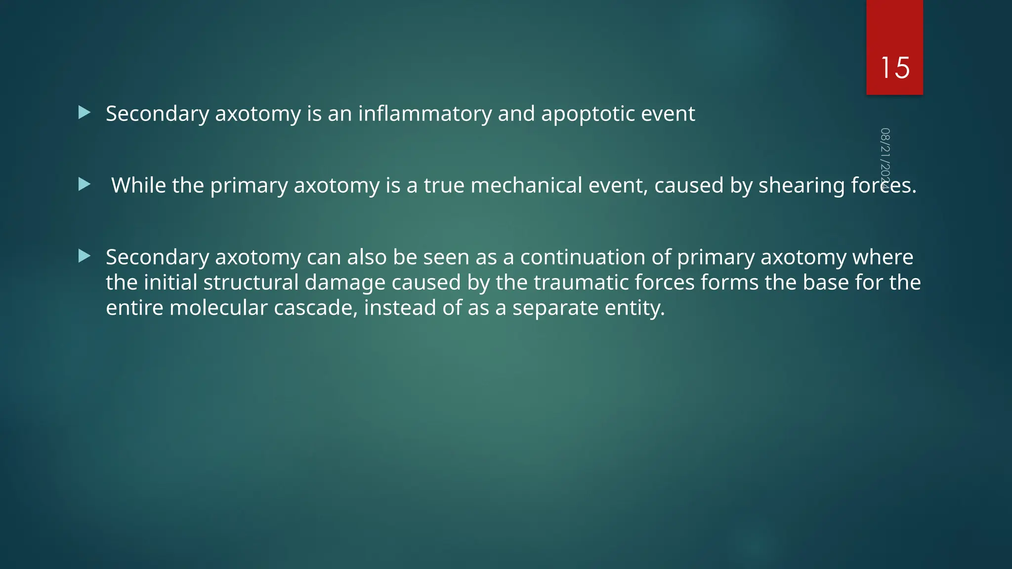08/21/2024
15
 Secondary axotomy is an inflammatory and apoptotic event
 While the primary axotomy is a true mechanical event, caused by shearing forces.
 Secondary axotomy can also be seen as a continuation of primary axotomy where
the initial structural damage caused by the traumatic forces forms the base for the
entire molecular cascade, instead of as a separate entity.
 