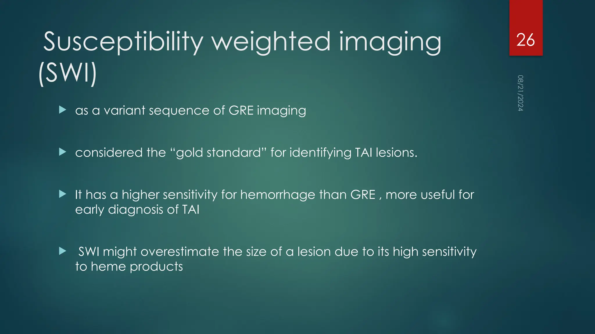 08/21/2024
26
Susceptibility weighted imaging
(SWI)
 as a variant sequence of GRE imaging
 considered the “gold standard” for identifying TAI lesions.
 It has a higher sensitivity for hemorrhage than GRE , more useful for
early diagnosis of TAI
 SWI might overestimate the size of a lesion due to its high sensitivity
to heme products
 