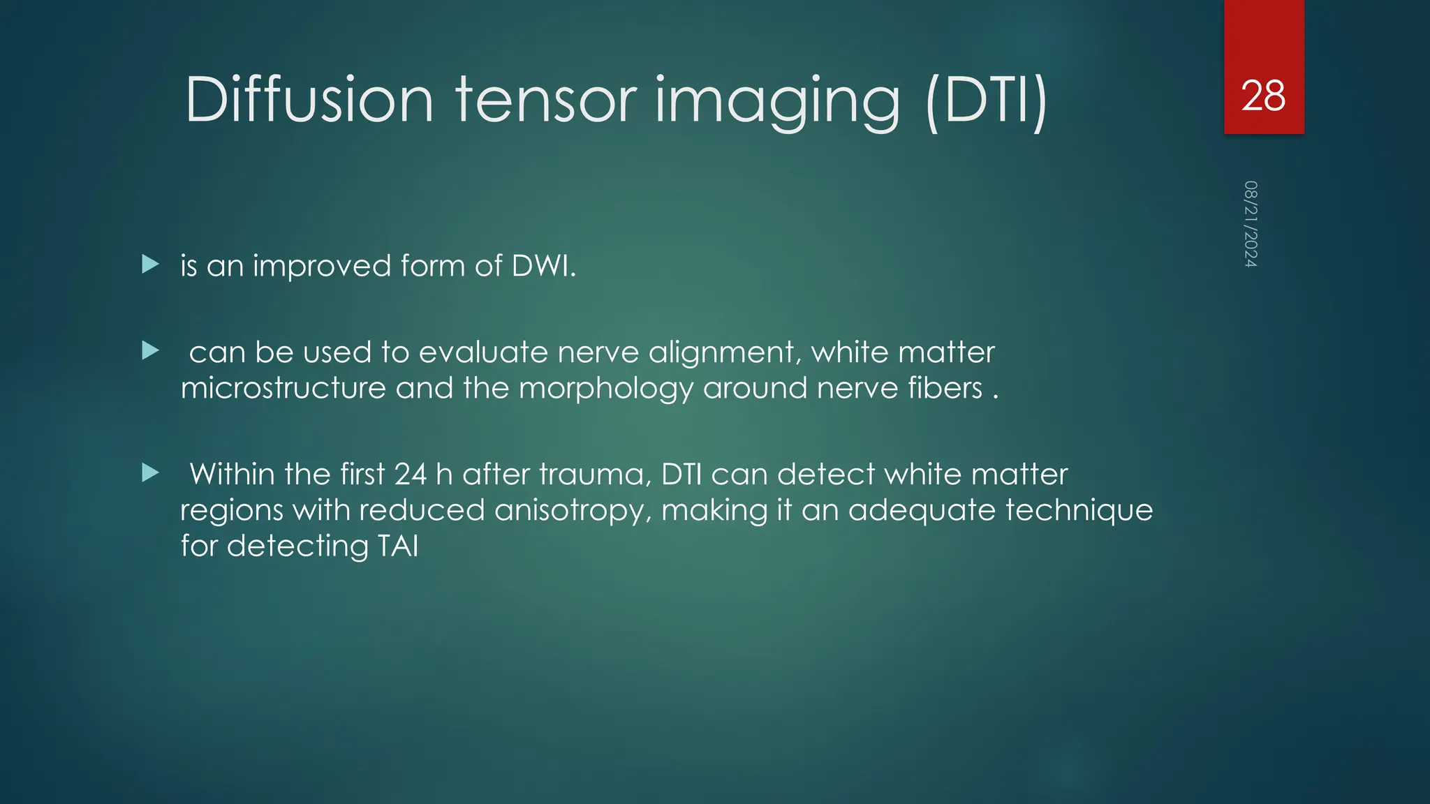 08/21/2024
28
Diffusion tensor imaging (DTI)
 is an improved form of DWI.
 can be used to evaluate nerve alignment, white matter
microstructure and the morphology around nerve fibers .
 Within the first 24 h after trauma, DTI can detect white matter
regions with reduced anisotropy, making it an adequate technique
for detecting TAI
 