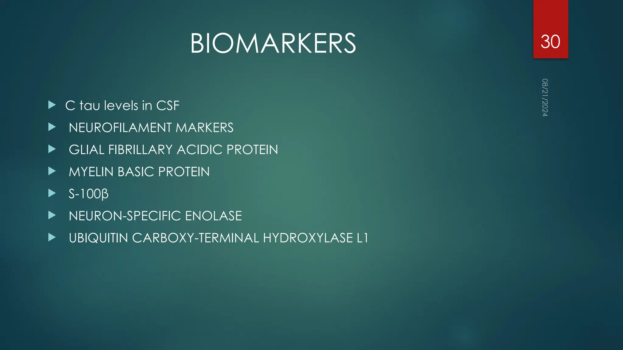 08/21/2024
30
BIOMARKERS
 C tau levels in CSF
 NEUROFILAMENT MARKERS
 GLIAL FIBRILLARY ACIDIC PROTEIN
 MYELIN BASIC PROTEIN
 S-100β
 NEURON-SPECIFIC ENOLASE
 UBIQUITIN CARBOXY-TERMINAL HYDROXYLASE L1
 