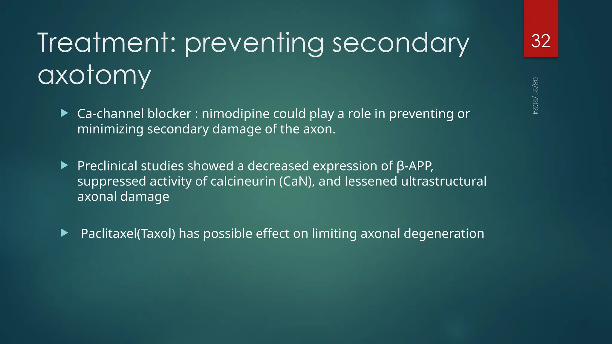08/21/2024
32
Treatment: preventing secondary
axotomy
 Ca-channel blocker : nimodipine could play a role in preventing or
minimizing secondary damage of the axon.
 Preclinical studies showed a decreased expression of β-APP,
suppressed activity of calcineurin (CaN), and lessened ultrastructural
axonal damage
 Paclitaxel(Taxol) has possible effect on limiting axonal degeneration
 