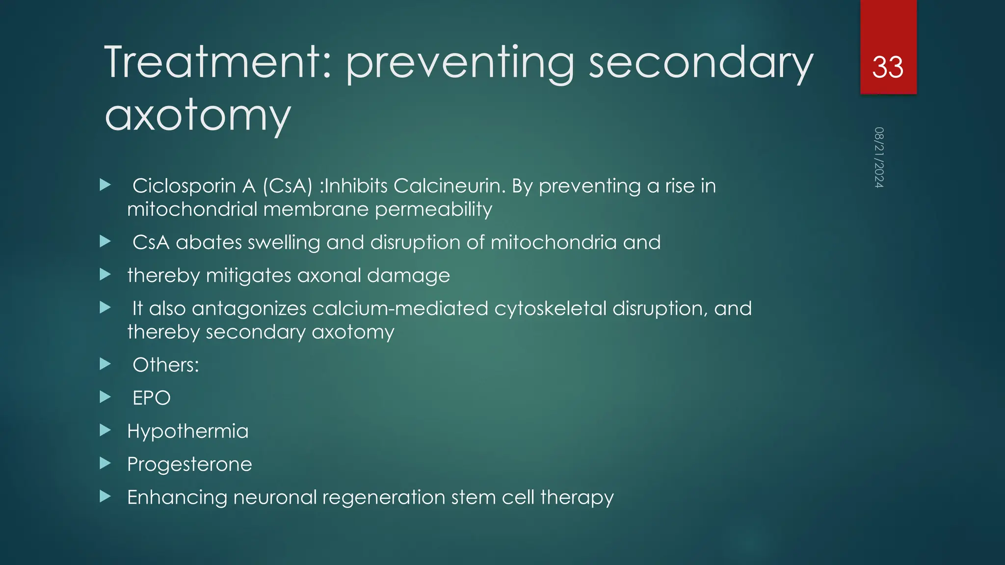 08/21/2024
33
Treatment: preventing secondary
axotomy
 Ciclosporin A (CsA) :Inhibits Calcineurin. By preventing a rise in
mitochondrial membrane permeability
 CsA abates swelling and disruption of mitochondria and
 thereby mitigates axonal damage
 It also antagonizes calcium-mediated cytoskeletal disruption, and
thereby secondary axotomy
 Others:
 EPO
 Hypothermia
 Progesterone
 Enhancing neuronal regeneration stem cell therapy
 