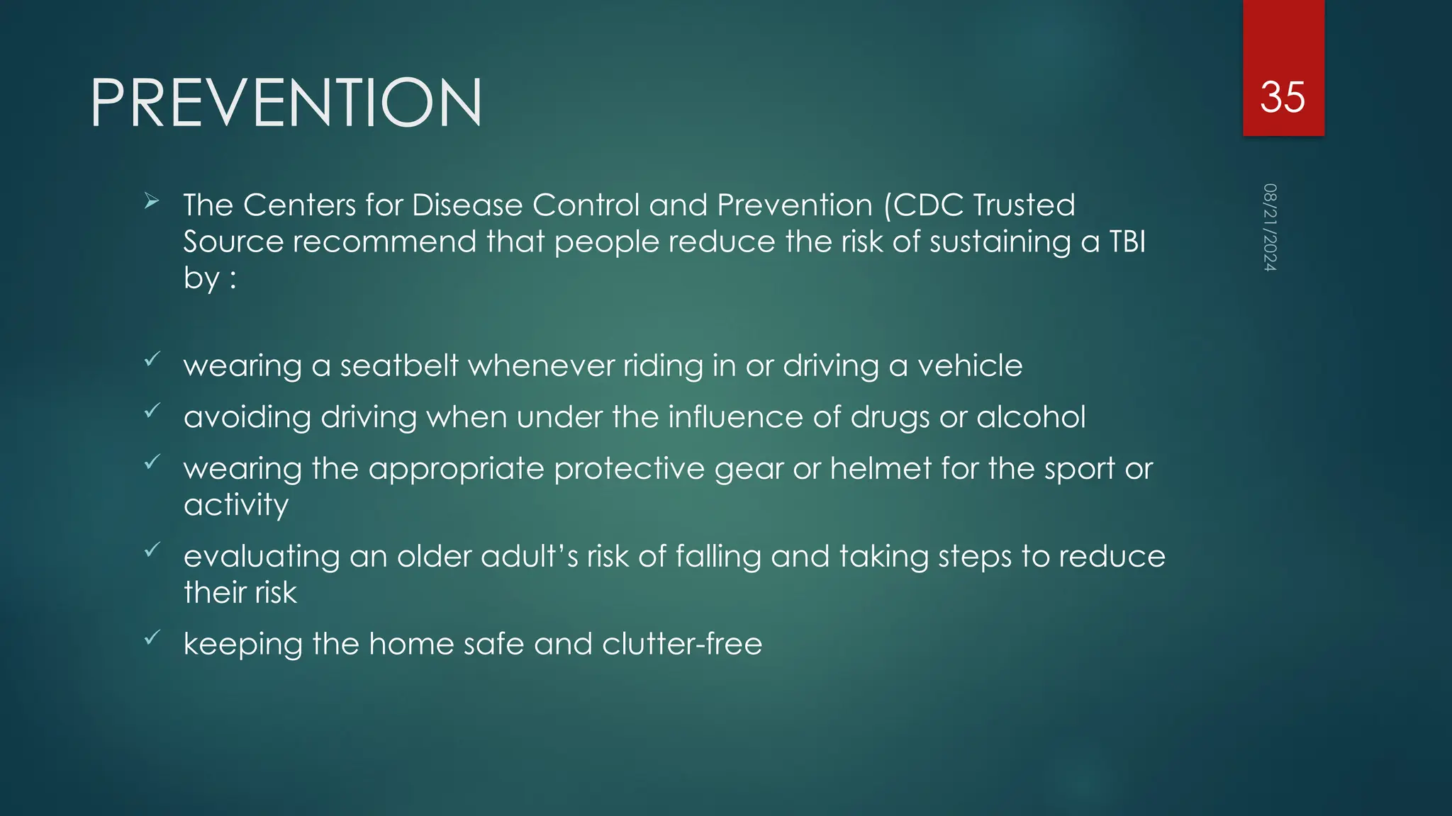 08/21/2024
35
PREVENTION
 The Centers for Disease Control and Prevention (CDC Trusted
Source recommend that people reduce the risk of sustaining a TBI
by :
 wearing a seatbelt whenever riding in or driving a vehicle
 avoiding driving when under the influence of drugs or alcohol
 wearing the appropriate protective gear or helmet for the sport or
activity
 evaluating an older adult’s risk of falling and taking steps to reduce
their risk
 keeping the home safe and clutter-free
 