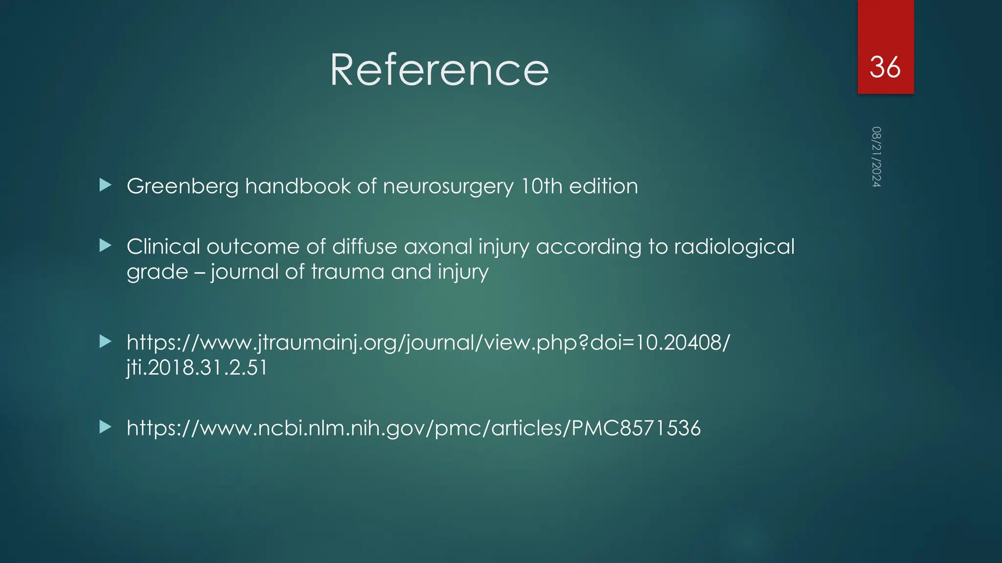 08/21/2024
36
Reference
 Greenberg handbook of neurosurgery 10th edition
 Clinical outcome of diffuse axonal injury according to radiological
grade – journal of trauma and injury
 https://www.jtraumainj.org/journal/view.php?doi=10.20408/
jti.2018.31.2.51
 https://www.ncbi.nlm.nih.gov/pmc/articles/PMC8571536
 