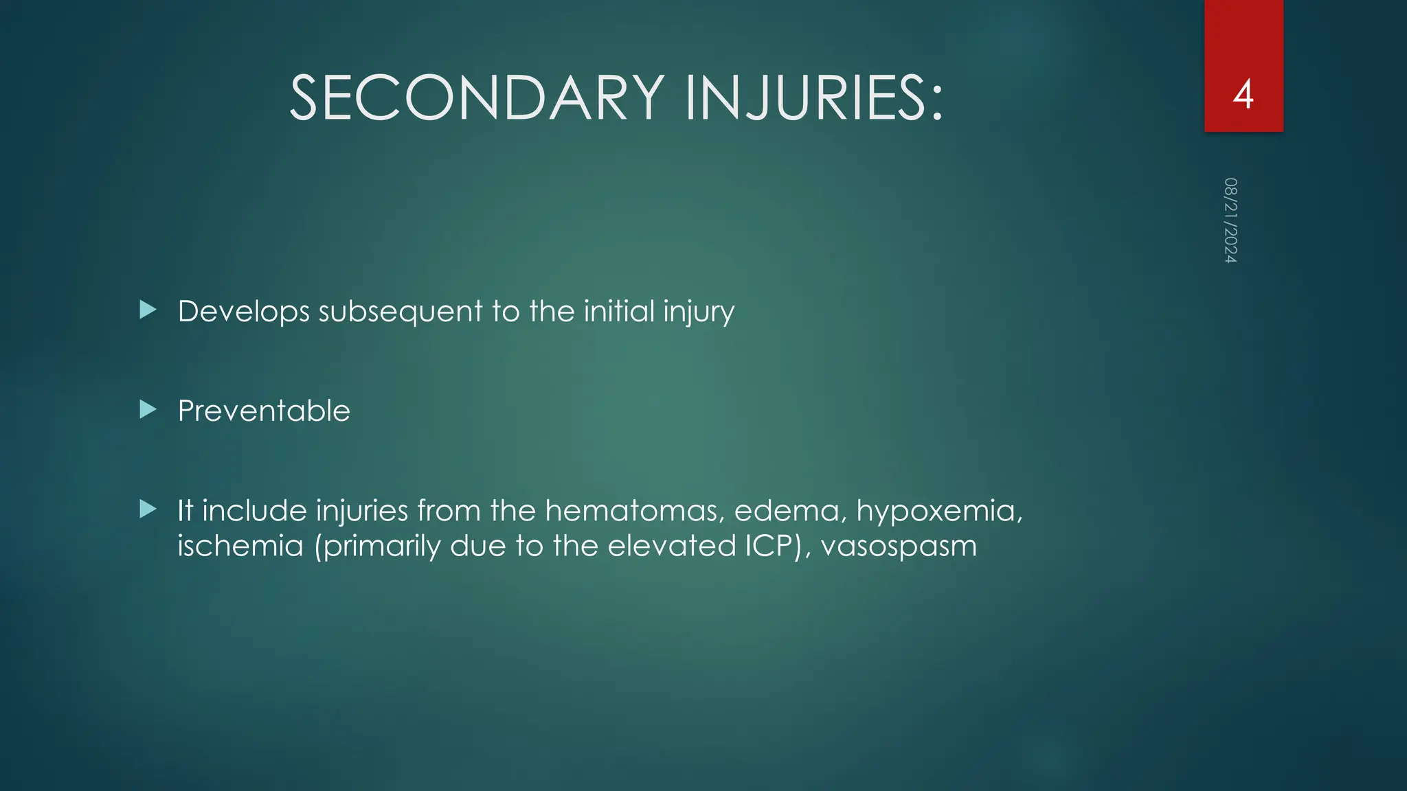08/21/2024
4
SECONDARY INJURIES:
 Develops subsequent to the initial injury
 Preventable
 It include injuries from the hematomas, edema, hypoxemia,
ischemia (primarily due to the elevated ICP), vasospasm
 