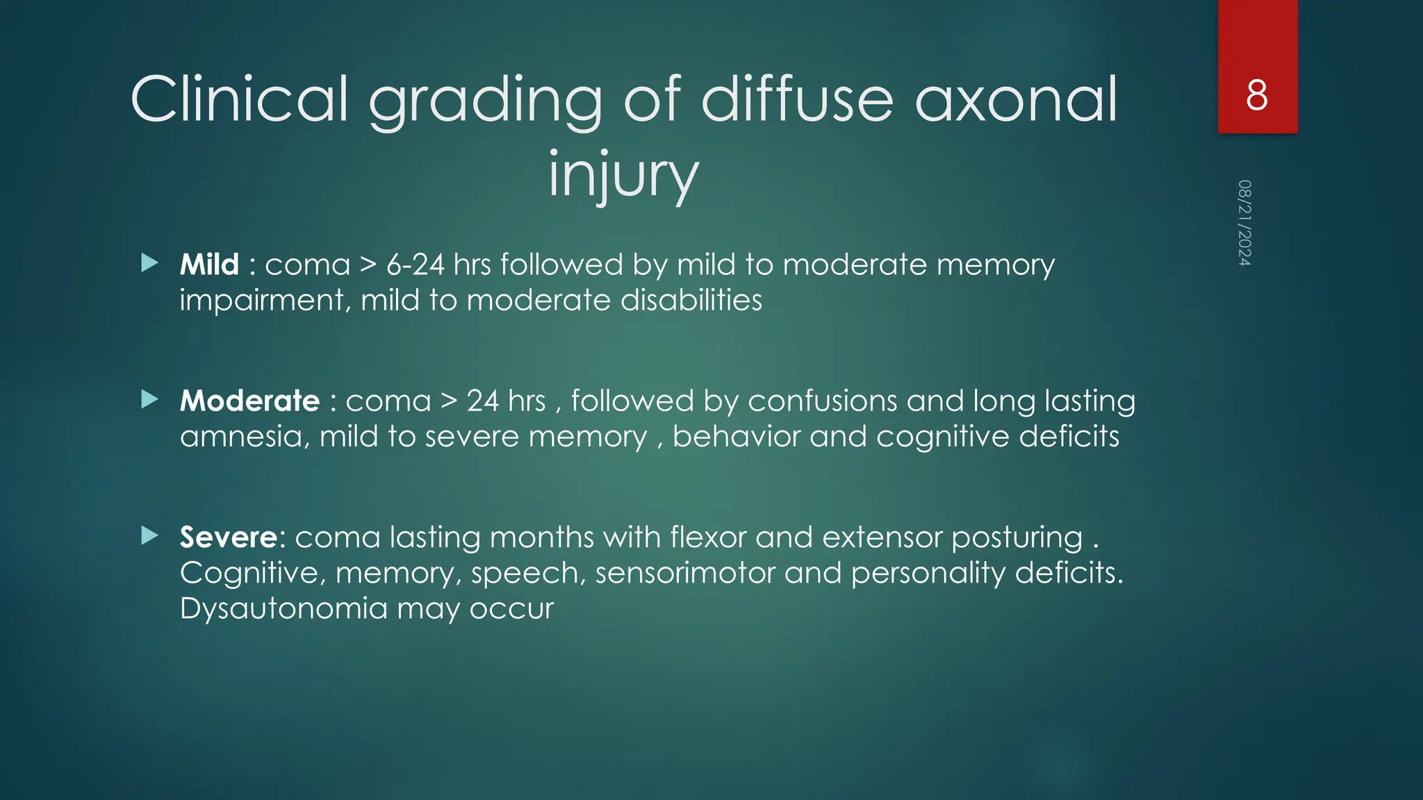 08/21/2024
8
Clinical grading of diffuse axonal
injury
 Mild : coma > 6-24 hrs followed by mild to moderate memory
impairment, mild to moderate disabilities
 Moderate : coma > 24 hrs , followed by confusions and long lasting
amnesia, mild to severe memory , behavior and cognitive deficits
 Severe: coma lasting months with flexor and extensor posturing .
Cognitive, memory, speech, sensorimotor and personality deficits.
Dysautonomia may occur
 
