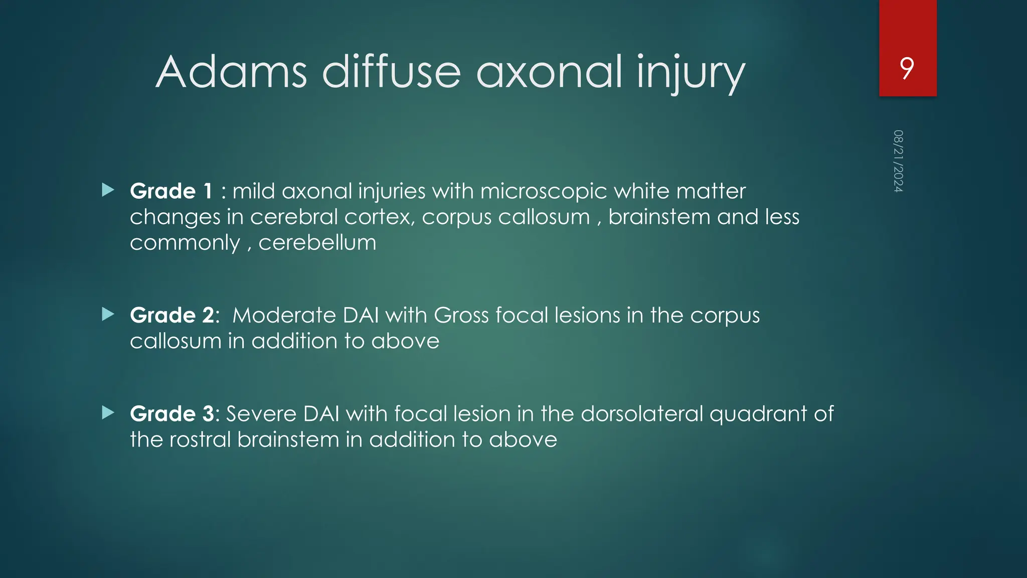 08/21/2024
9
Adams diffuse axonal injury
 Grade 1 : mild axonal injuries with microscopic white matter
changes in cerebral cortex, corpus callosum , brainstem and less
commonly , cerebellum
 Grade 2: Moderate DAI with Gross focal lesions in the corpus
callosum in addition to above
 Grade 3: Severe DAI with focal lesion in the dorsolateral quadrant of
the rostral brainstem in addition to above
 