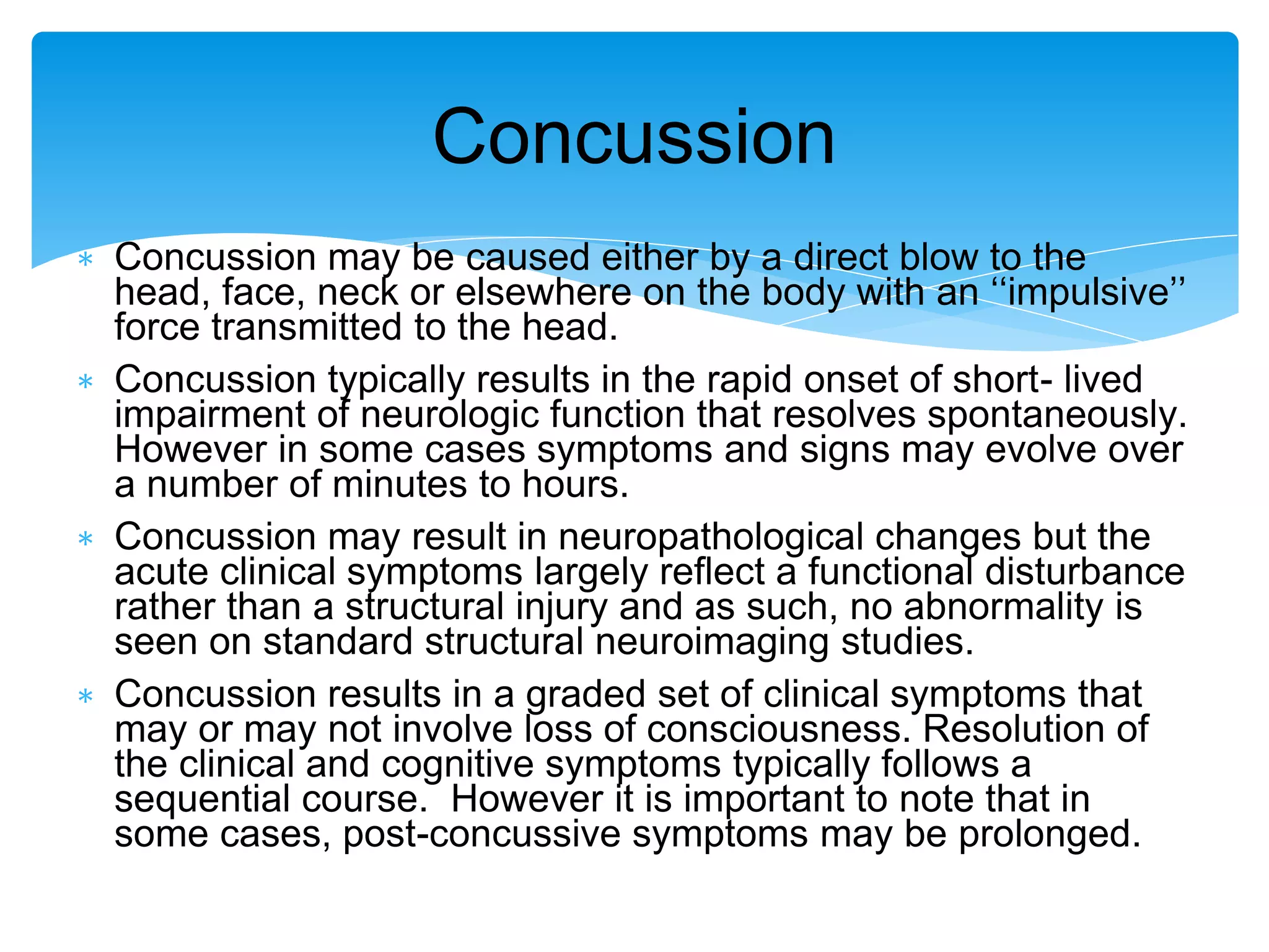 ∗ Concussion may be caused either by a direct blow to the
head, face, neck or elsewhere on the body with an ‘‘impulsive’’
force transmitted to the head.
∗ Concussion typically results in the rapid onset of short- lived
impairment of neurologic function that resolves spontaneously.
However in some cases symptoms and signs may evolve over
a number of minutes to hours.
∗ Concussion may result in neuropathological changes but the
acute clinical symptoms largely reﬂect a functional disturbance
rather than a structural injury and as such, no abnormality is
seen on standard structural neuroimaging studies.
∗ Concussion results in a graded set of clinical symptoms that
may or may not involve loss of consciousness. Resolution of
the clinical and cognitive symptoms typically follows a
sequential course. However it is important to note that in
some cases, post-concussive symptoms may be prolonged.
Concussion
 