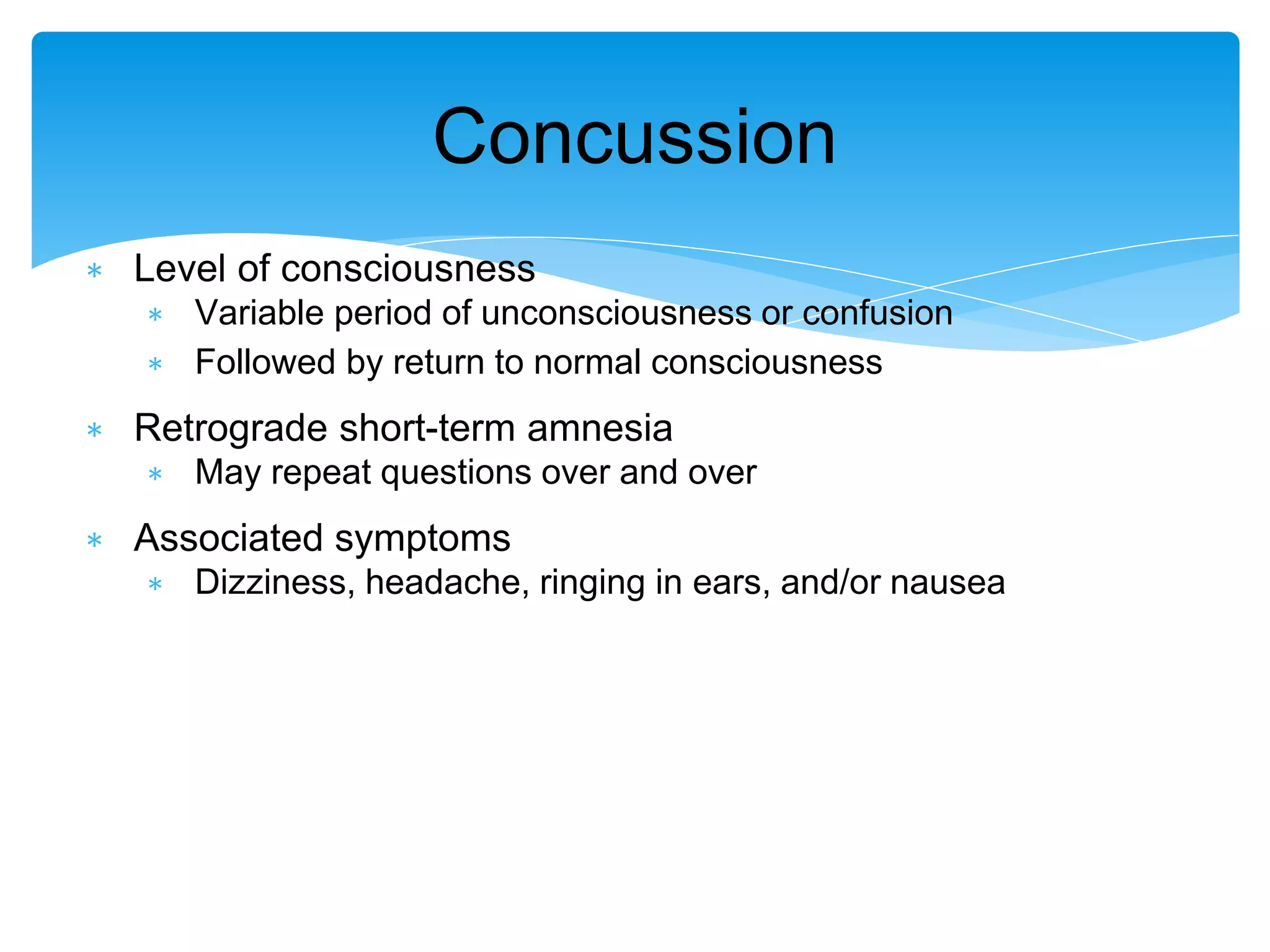 ∗ Level of consciousness
∗ Variable period of unconsciousness or confusion
∗ Followed by return to normal consciousness
∗ Retrograde short-term amnesia
∗ May repeat questions over and over
∗ Associated symptoms
∗ Dizziness, headache, ringing in ears, and/or nausea
Concussion
Head Trauma -
 