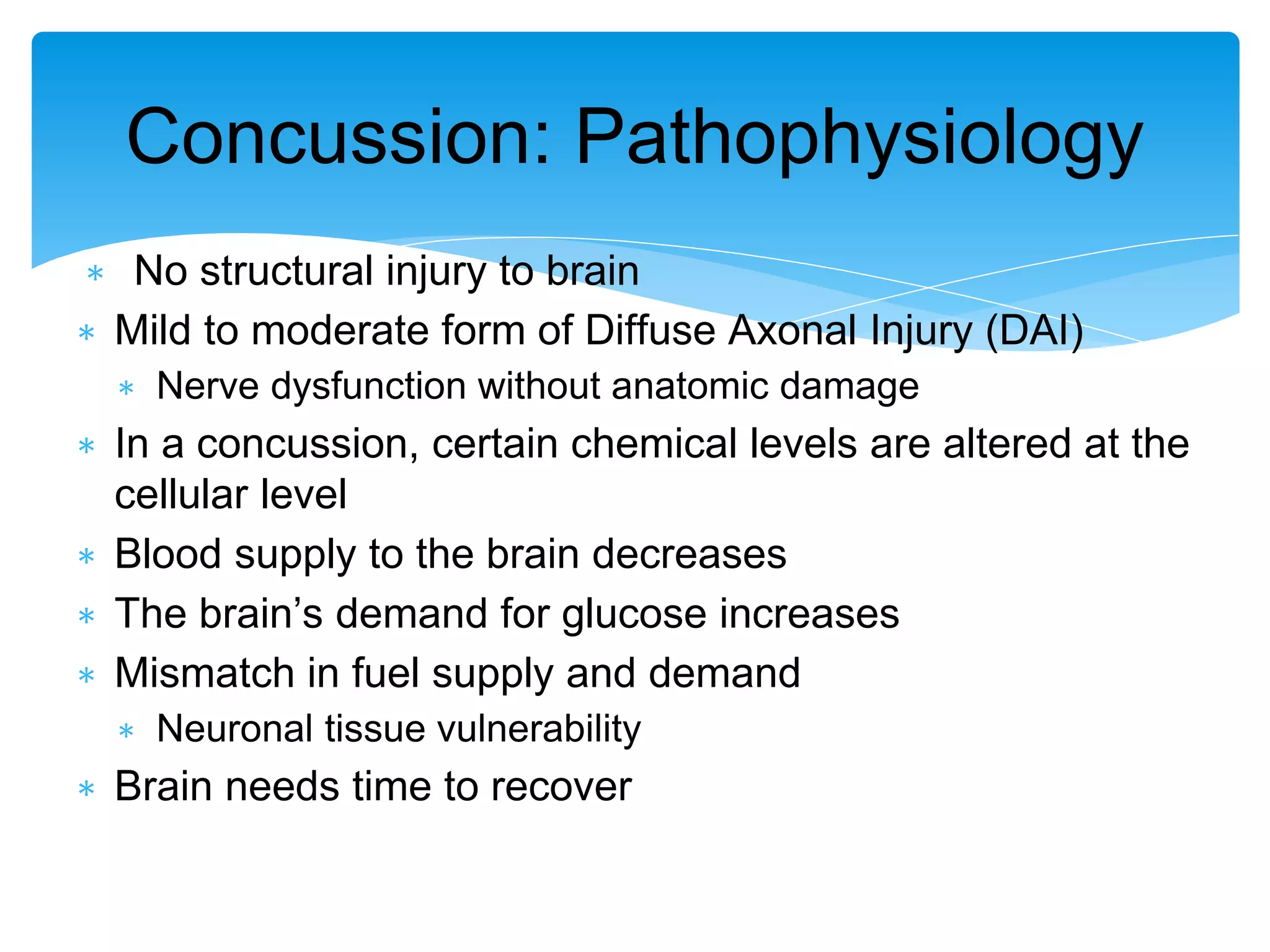 ∗ No structural injury to brain
∗ Mild to moderate form of Diffuse Axonal Injury (DAI)
∗ Nerve dysfunction without anatomic damage
∗ In a concussion, certain chemical levels are altered at the
cellular level
∗ Blood supply to the brain decreases
∗ The brain’s demand for glucose increases
∗ Mismatch in fuel supply and demand
∗ Neuronal tissue vulnerability
∗ Brain needs time to recover
Concussion: Pathophysiology
 