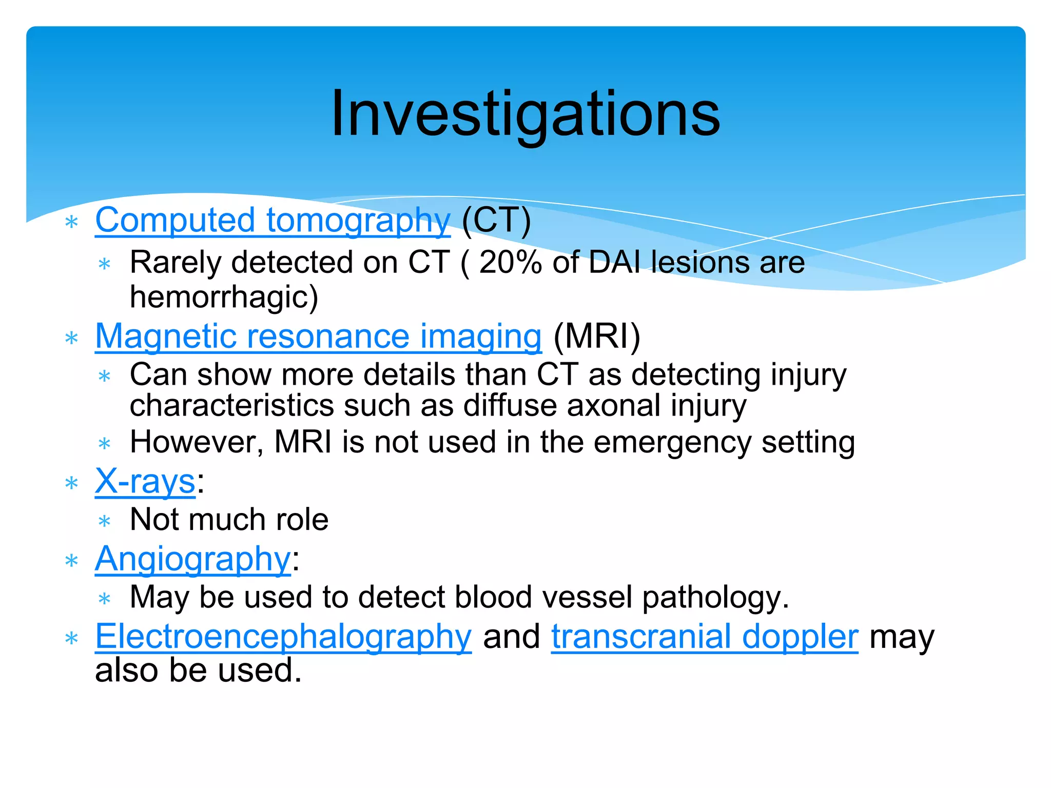∗ Computed tomography (CT)
∗ Rarely detected on CT ( 20% of DAI lesions are
hemorrhagic)
∗ Magnetic resonance imaging (MRI)
∗ Can show more details than CT as detecting injury
characteristics such as diffuse axonal injury
∗ However, MRI is not used in the emergency setting
∗ X-rays:
∗ Not much role
∗ Angiography:
∗ May be used to detect blood vessel pathology.
∗ Electroencephalography and transcranial doppler may
also be used.
Investigations
 
