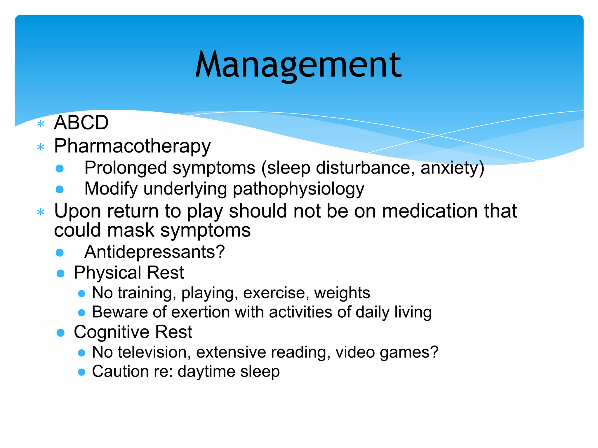 ∗ ABCD
∗ Pharmacotherapy
● Prolonged symptoms (sleep disturbance, anxiety)
● Modify underlying pathophysiology
∗ Upon return to play should not be on medication that
could mask symptoms
● Antidepressants?
● Physical Rest
● No training, playing, exercise, weights
● Beware of exertion with activities of daily living
● Cognitive Rest
● No television, extensive reading, video games?
● Caution re: daytime sleep
Management
 