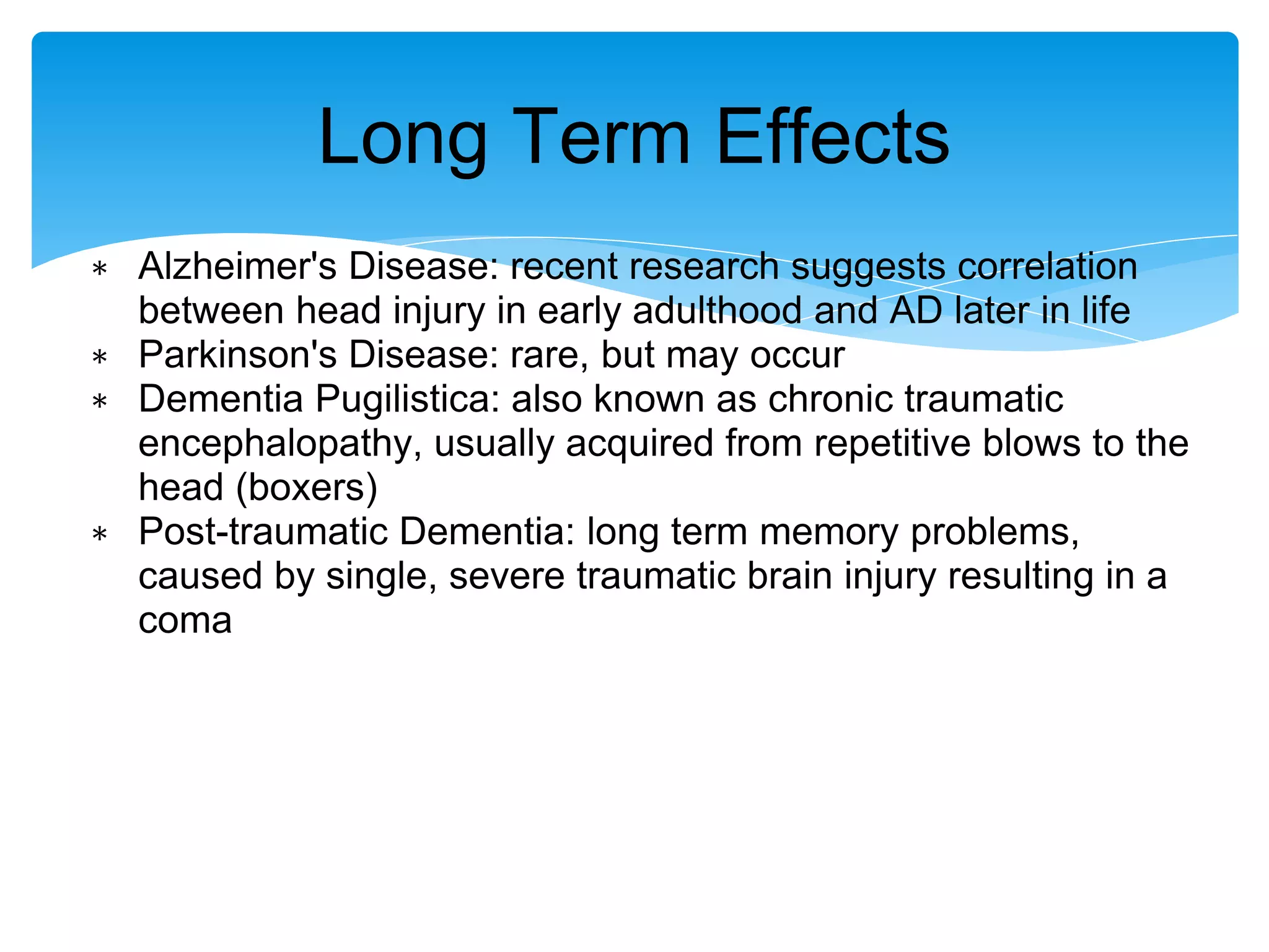 ∗ Alzheimer's Disease: recent research suggests correlation
between head injury in early adulthood and AD later in life
∗ Parkinson's Disease: rare, but may occur
∗ Dementia Pugilistica: also known as chronic traumatic
encephalopathy, usually acquired from repetitive blows to the
head (boxers)
∗ Post-traumatic Dementia: long term memory problems,
caused by single, severe traumatic brain injury resulting in a
coma
Long Term Effects
 