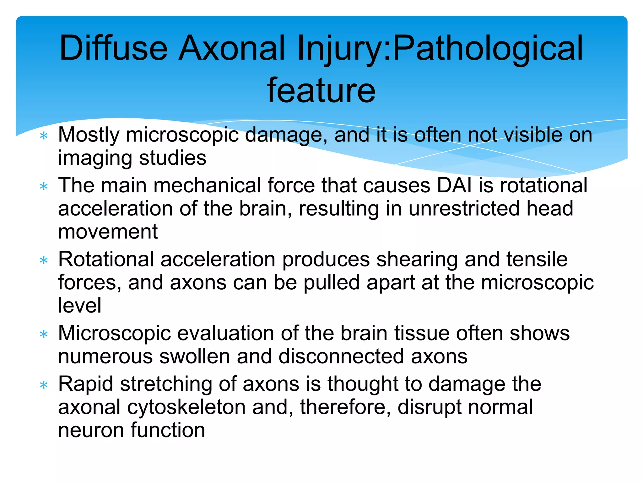∗ Mostly microscopic damage, and it is often not visible on
imaging studies
∗ The main mechanical force that causes DAI is rotational
acceleration of the brain, resulting in unrestricted head
movement
∗ Rotational acceleration produces shearing and tensile
forces, and axons can be pulled apart at the microscopic
level
∗ Microscopic evaluation of the brain tissue often shows
numerous swollen and disconnected axons
∗ Rapid stretching of axons is thought to damage the
axonal cytoskeleton and, therefore, disrupt normal
neuron function
Diffuse Axonal Injury:Pathological
feature
 