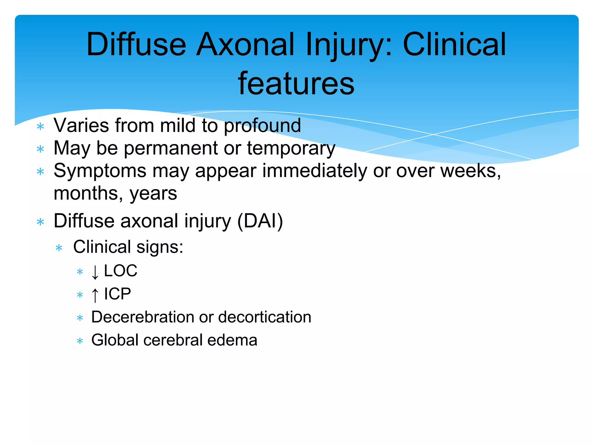 ∗ Varies from mild to profound
∗ May be permanent or temporary
∗ Symptoms may appear immediately or over weeks,
months, years
∗ Diffuse axonal injury (DAI)
∗ Clinical signs:
∗ ↓ LOC
∗ ↑ ICP
∗ Decerebration or decortication
∗ Global cerebral edema
Diffuse Axonal Injury: Clinical
features
 